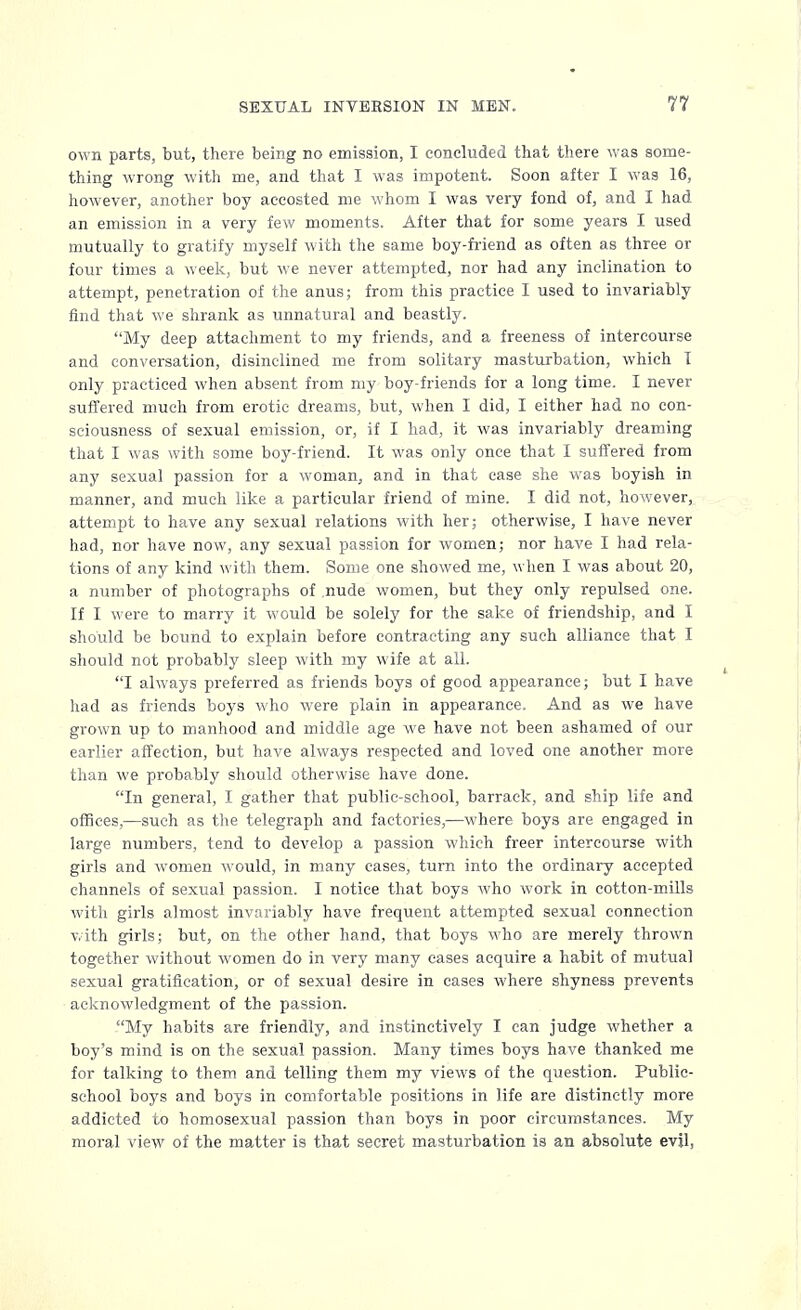 own parts, but, there being no emission, I concluded that there was some- thing wrong with me, and that I was impotent. Soon after I was 16, however, another boy accosted me whom I was very fond of, and I had an emission in a very few moments. After that for some years I used mutually to gratify myself with the same boy-friend as often as three or four times a week, but we never attempted, nor had any inclination to attempt, penetration of the anus; from this practice I used to invariably find that we shrank as unnatural and beastly. My deep attachment to my friends, and a freeness of intercourse and conversation, disinclined me from solitary masturbation, which 1 only practiced when absent from my boy-friends for a long time. I never suffered much from erotic dreams, but, when I did, I either had no con- sciousness of sexual emission, or, if I had, it was invariably dreaming that I was with some boy-friend. It was only once that I suffered from any sexual passion for a woman, and in that case she was boyish in manner, and much like a particular friend of mine. I did not, however, attempt to have any sexual relations with her; otherwise, I have never had, nor have now, any sexual passion for women; nor have I had rela- tions of any kind with them. Some one showed me, when I was about 20, a number of photographs of nude women, but they only repulsed one. If I were to marry it would be solely for the sake of friendship, and I should be bound to explain before contracting any such alliance that I should not probably sleep with my wife at all. I always preferred as friends boys of good appearance; but I have had as friends boys who were plain in appearance. And as we have grown up to manhood and middle age we have not been ashamed of our earlier affection, but have always respected and loved one another more than we probably should otherwise have done. In general, I gather that public-school, barrack, and ship life and offices,—such as the telegraph and factories,—where boys are engaged in large numbers, tend to develop a passion which freer intercourse with girls and women would, in many cases, turn into the ordinary accepted channels of sexual passion. I notice that boys who work in cotton-mills with girls almost invariably have frequent attempted sexual connection with girls; but, on the other hand, that boys who are merely thrown together without women do in very many eases acquire a habit of mutual sexual gratification, or of sexual desire in cases where shyness prevents acknowledgment of the passion. My habits are friendly, and instinctively I can judge whether a boy's mind is on the sexual passion. Many times boys have thanked me for talking to them and telling them my views of the question. Public- school boys and boys in comfortable positions in life are distinctly more addicted to homosexual passion than boys in poor circumstances. My moral view of the matter is that secret masturbation 13 an absolute evil,