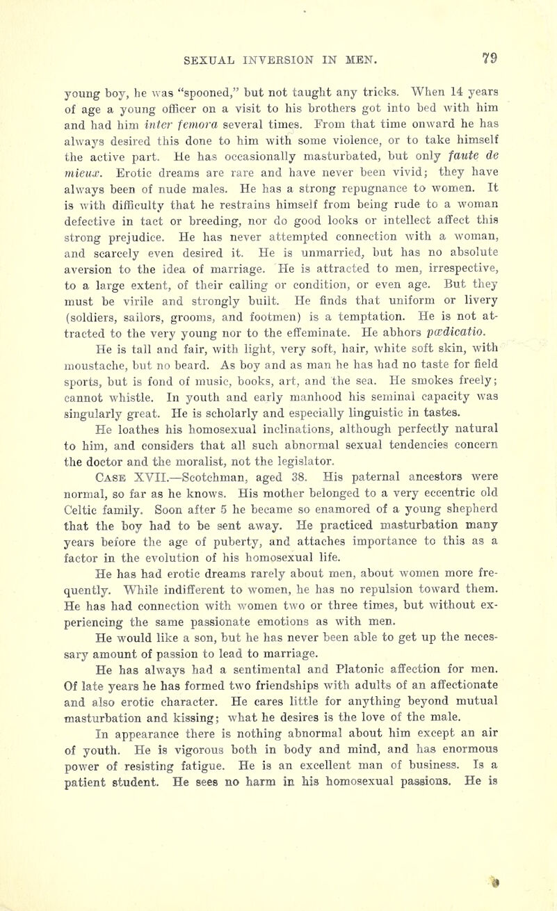 young boy, he was spooned, but not taught any tricks. When 14 years of age a young officer on a visit to his brothers got into bed with him and had him inter femora several times. From that time onward he has always desired this done to him with some violence, or to take himself the active part. He has occasionally masturbated, but only faute de mieux. Erotic dreams are rare and have never been vivid; they have always been of nude males. He has a strong repugnance to women. It is with difficulty that he restrains himself from being rude to a woman defective in tact or breeding, nor do good looks or intellect affect this strong prejudice. He has never attempted connection with a woman, and scarcely even desired it. He is unmarried, but has no absolute aversion to the idea of marriage. He is attracted to men, irrespective, to a large extent, of their calling or condition, or even age. But they must be virile and strongly built. He finds that uniform or livery (soldiers, sailors, grooms, and footmen) is a temptation. He is not at- tracted to the very young nor to the effeminate. He abhors pcedicatio. He is tall and fair, with light, very soft, hair, white soft skin, with moustache, but no beard. As boy and as man he has had no taste for field sports, but is fond of music, books, art, and the sea. He smokes freely; cannot whistle. In youth and early manhood his seminal capacity was singularly great. He is scholarly and especially linguistic in tastes. He loathes his homosexual inclinations, although perfectly natural to him, and considers that all such abnormal sexual tendencies concern the doctor and the moralist, not the legislator. Case XVII.—Scotchman, aged 38. His paternal ancestors were normal, so far as he knows. His mother belonged to a very eccentric old Celtic family. Soon after 5 he became so enamored of a young shepherd that the boy had to be sent away. He practiced masturbation many years before the age of puberty, and attaches importance to this as a factor in the evolution of his homosexual life. He has had erotic dreams rarely about men, about women more fre- quently. While indifferent to women, he has no repulsion toward them. He has had connection with women two or three times, but without ex- periencing the same passionate emotions as with men. He would like a son, but he has never been able to get up the neces- sary amount of passion to lead to marriage. He has always had a sentimental and Platonic affection for men. Of late years he has formed two friendships with adults of an affectionate and also erotic character. He cares little for anything beyond mutual masturbation and kissing; what he desires is the love of the male. In appearance there is nothing abnormal about him except an air of youth. He is vigorous both in body and mind, and has enormous power of resisting fatigue. He is an excellent man of business. Is a patient student. He sees no harm in his homosexual passions. He is 3