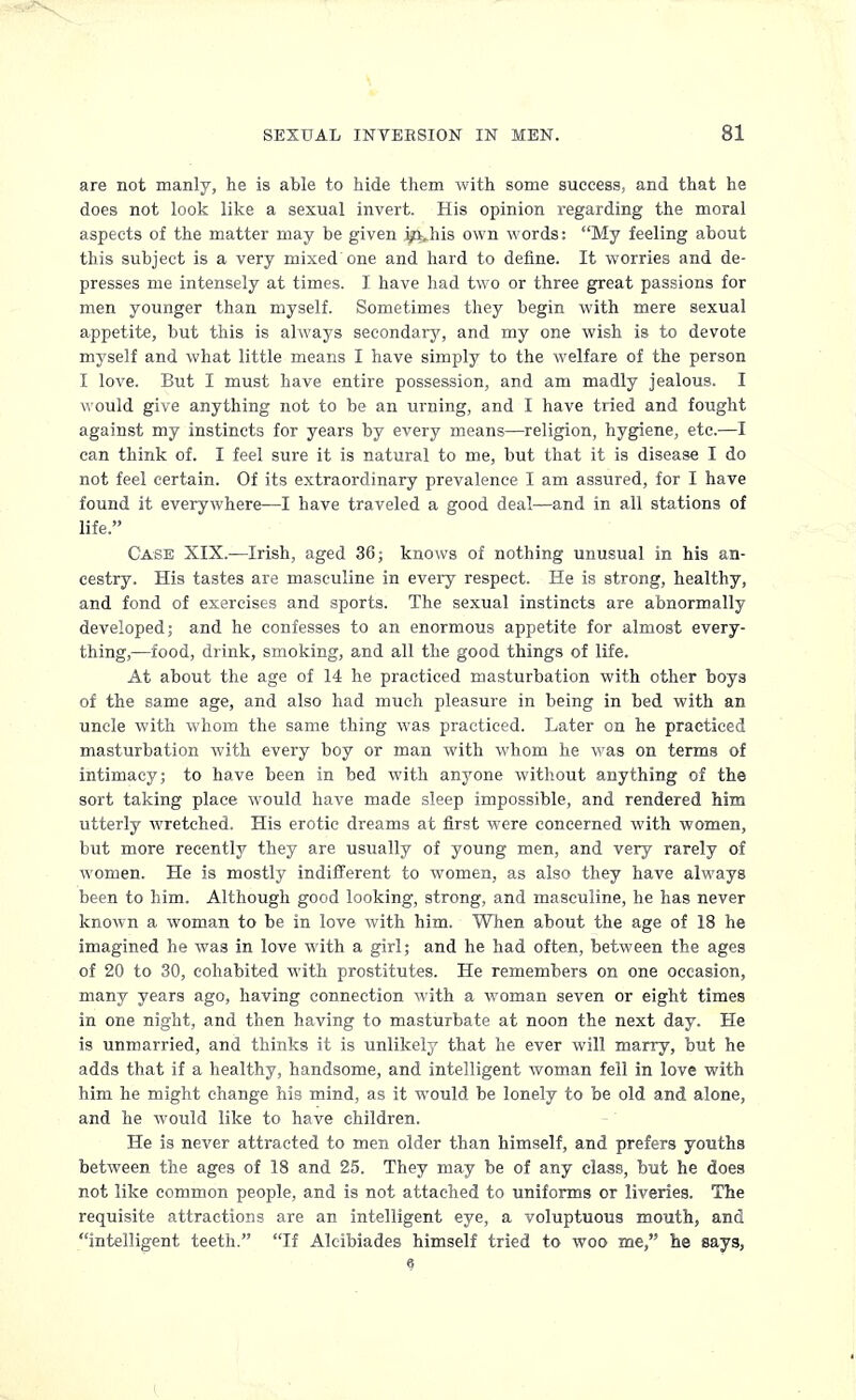 are not manly, he is able to hide them with some success, and that he does not look like a sexual invert. His opinion regarding the moral aspects of the matter may be given i/^his own words: My feeling about this subject is a very mixed one and hard to define. It worries and de- presses me intensely at times. I have had two or three great passions for men younger than myself. Sometimes they begin with mere sexual appetite, but this is always secondary, and my one wish is to devote myself and what little means I have simply to the welfare of the person I love. But I must have entire possession, and am madly jealous. I would give anything not to be an urning, and I have tried and fought against my instincts for years by every means—religion, hygiene, etc.—I can think of. I feel sure it is natural to me, but that it is disease I do not feel certain. Of its extraordinary prevalence I am assured, for I have found it everywhere—I have traveled a good deal—and in all stations of life. Case XIX.—Irish, aged 36; knows of nothing unusual in his an- cestry. His tastes are masculine in every respect. He is strong, healthy, and fond of exercises and sports. The sexual instincts are abnormally developed; and he confesses to an enormous appetite for almost every- thing,—food, drink, smoking, and all the good things of life. At about the age of 14 he practiced masturbation with other boys of the same age, and also had much pleasure in being in bed with an uncle with whom the same thing was practiced. Later on he practiced masturbation with every boy or man with whom he was on terms of intimacy; to have been in bed with anyone without anything of the sort taking place would have made sleep impossible, and rendered him utterly wretched. His erotic dreams at first were concerned with women, but more recently they are usually of young men, and very rarely of women. He is mostly indifferent to women, as also they have always been to him. Although good looking, strong, and masculine, he has never known a woman to be in love with him. When about the age of 18 he imagined he was in love with a girl; and he had often, between the ages of 20 to 30, cohabited with prostitutes. He remembers on one occasion, many years ago, having connection with a woman seven or eight times in one night, and then having to masturbate at noon the next day. He is unmarried, and thinks it is unlikely that he ever will marry, but he adds that if a healthy, handsome, and intelligent woman fell in love with him he might change his mind, as it would be lonely to be old and alone, and he would like to have children. He is never attracted to men older than himself, and prefers youths between the ages of 18 and 25. They may be of any class, but he does not like common people, and is not attached to uniforms or liveries. The requisite attractions are an intelligent eye, a voluptuous mouth, and intelligent teeth. If Aleibiades himself tried to woo me, he says, e (