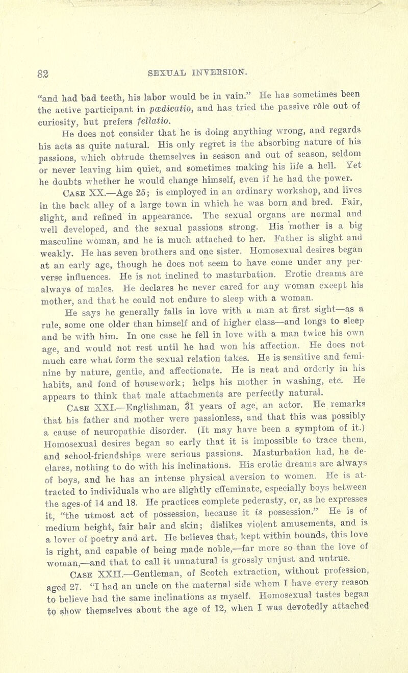 ; > SEXUAL INVBKSION. and had bad teeth, his labor would be in vain. He has sometimes been the active participant in pcedicatio, and has tried the passive rSle out of curiosity, but prefers fellatio. He does not consider that he is doing anything wrong, and regards his acts as quite natural. His only regret is the absorbing nature of his passions, which obtrude themselves in season and out of season, seldom or never leaving him quiet, and sometimes making his life a hell. Yet he doubts whether he would change himself, even if he had the power. Case XX.—Age 25; is employed in an ordinary workshop, and lives in the back alley of a large town in which he was born and bred. Fair, slight, and refined in appearance. The sexual organs are normal and well developed, and the sexual passions strong. His mother is a big masculine woman, and he is much attached to her. Father is slight and weakly. He has seven brothers and one sister. Homosexual desires began at an early age, though he does not seem to have come under any per- verse influences. He is not inclined to masturbation. Erotic dreams are always of males. He declares he never cared for any woman except his mother, and that he could not endure to sleep with a woman. He says he generally falls in love with a man at first sight—as a rule, some one older than himself and of higher class—and longs to sleep and be with him. In one case he fell in love with a man twice his own age, and would not rest until he had won his affection. He does not much care what form the sexual relation takes. He is sensitive and femi- nine by nature, gentle, and affectionate. He is neat and orderly in his habits, and fond of housework; helps his mother in washing, etc. He appears to think that male attachments are perfectly natural. Case XXI— Englishman, 3l years of age, an actor. He remarks that his father and mother were passionless, and that this was possibly a cause of neuropathic disorder. (It may have been a symptom of it.) Homosexual desires began so early that it is impossible to trace them, and school-friendships were serious passions. Masturbation had, he de- clares, nothing to do with his inclinations. His erotic dreams are always of boys, and he has an intense physical aversion to women. He is at- tracted to individuals who are slightly effeminate, especially boys between the ages-of 14 and 18. He practices complete pederasty, or, as he expresses it, the utmost act of possession, because it is possession. He is of medium height, fair hair and skin; dislikes violent amusements, and is a lover of poetry and art. He believes that, kept within bounds, this love is right, and capable of being made noble—far more so than the love of woman—and that to call it unnatural is grossly unjust and untrue. Case XXII.—Gentleman, of Scotch extraction, without profession, aged 27. I had an uncle on the maternal side whom I have every reason to believe had the same inclinations as myself. Homosexual tastes began