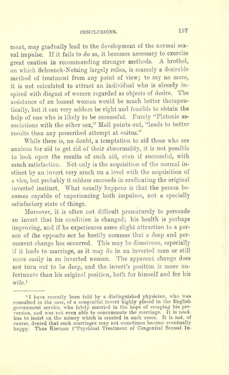 merit, may gradually lead to the development of the normal sex- ual impulse. If it fails to do so, it becomes necessary to exercise great caution in recommending stronger methods. A brothel, on which Schrenck-Notzing largely relies, is scarcely a desirable method of treatment from any point of view; to say no more, it is not calculated to attract an individual who is already in- spired with disgust of women regarded as objects of desire. The assistance of an honest woman would be much better therapeu- tically, but it can very seldom be right and feasible to obtain the help of one who is likely to be successful. Purely Platonic as- sociations with the other sex, Moll points out, leads to better results than any prescribed attempt at coitus. While there is, no doubt, a temptation to aid those who are anxious for aid to get rid of their abnormality, it is not possible to look upon the results of such aid, even if successful, with much satisfaction. Not only is the acquisition of the normal in- stinct by an invert very much on a level with the acquisition of a vice, but probably it seldom succeeds in eradicating the original inverted instinct. What usually happens is that the person be- comes capable of experiencing both impulses, not a specially satisfactory state of things. Moreover, it is often not difficult prematurely to persuade an invert that his condition is changed; his health is perhaps improving, and if he experiences some slight attraction to a per- son of the opposite sex he hastily assumes that a deep and per- manent change has occurred. This may be disastrous, especially if it leads to marriage, as it may do in an inverted man or still more easily in an inverted woman. The apparent change does not turn out to be deep, and the invert's position is more un- fortunate than his original position, both for himself and for his wife.1 11 have recently been told by a distinguished physician, who was consulted in the case, of a congenital invert highly placed in the English government service, who lately married in the hope of escaping his per- version, and was not even able to consummate the marriage. It is need- less to insist on the misery which is created in such cases. It is not, of course, denied that such marriages may not sometimes become eventually happy! Thus Kiernan (Psychical Treatment of Congenital Sexual In-