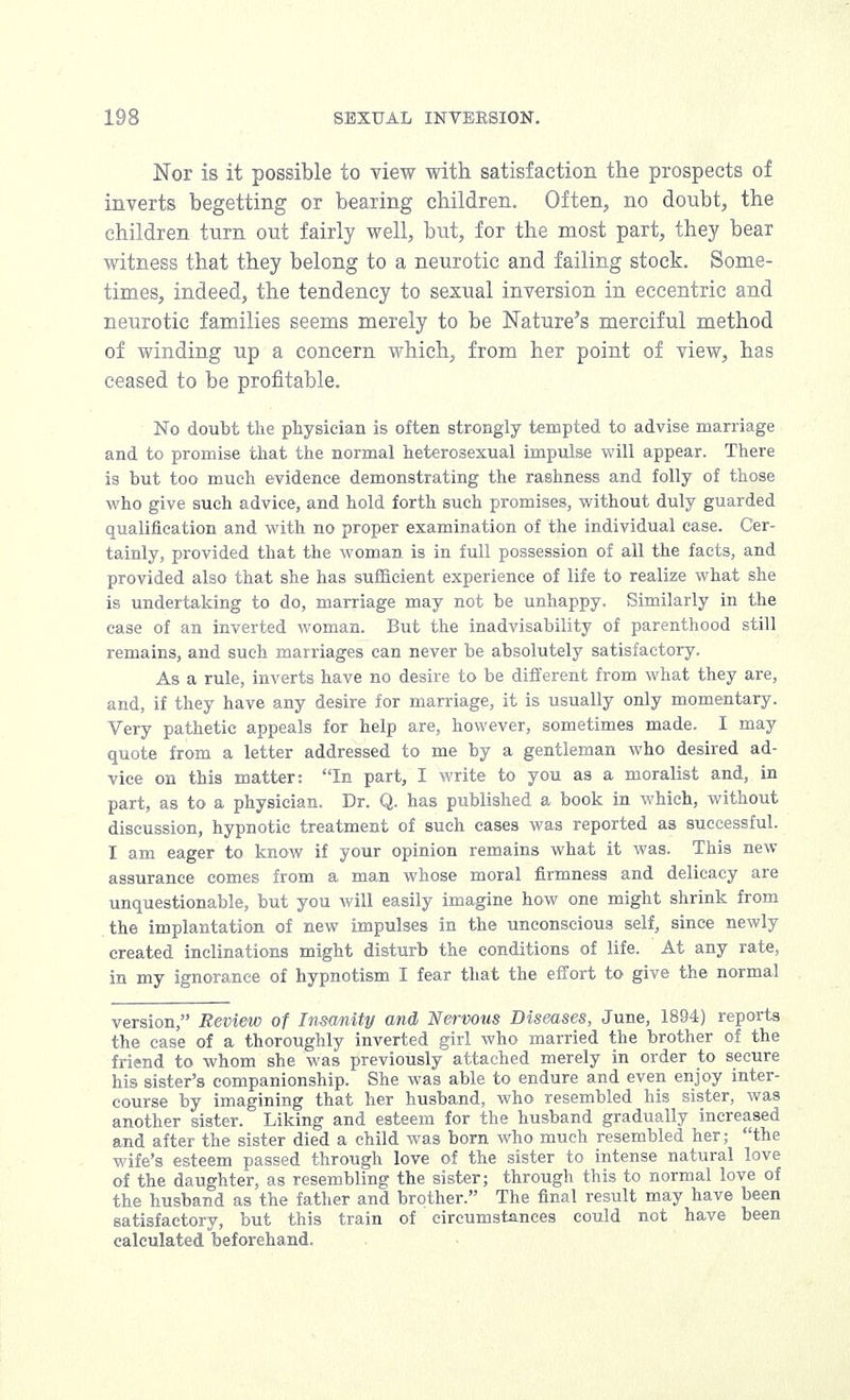 Nor is it possible to view with satisfaction the prospects of inverts begetting or bearing children. Often, no doubt, the children turn out fairly well, but, for the most part, they bear witness that they belong to a neurotic and failing stock. Some- times, indeed, the tendency to sesual inversion in eccentric and neurotic families seems merely to be Nature's merciful method of winding up a concern which, from her point of view, has ceased to be profitable. No doubt the physician is often strongly tempted to advise marriage and to promise that the normal heterosexual impulse will appear. There is but too much evidence demonstrating the rashness and folly of those who give such advice, and hold forth such promises, without duly guarded qualification and with no proper examination of the individual case. Cer- tainly, provided that the woman is in full possession of all the facts, and provided also that she has sufficient experience of life to realize what she is undertaking to do, marriage may not be unhappy. Similarly in the case of an inverted woman. But the inadvisability of parenthood still remains, and such marriages can never be absolutely satisfactory. As a rule, inverts have no desire to be different from what they are, and, if they have any desire for marriage, it is usually only momentary. Very pathetic appeals for help are, however, sometimes made. I may quote from a letter addressed to me by a gentleman who desired ad- vice on this matter: In part, I write to you as a moralist and, in part, as to a physician. Dr. Q. has published a book in which, without discussion, hypnotic treatment of such cases was reported as successful. I am eager to know if your opinion remains what it was. This new assurance comes from a man whose moral firmness and delicacy are unquestionable, but you will easily imagine how one might shrink from the implantation of new impulses in the unconscious self, since newly created inclinations might disturb the conditions of life. At any rate, in my ignorance of hypnotism I fear that the effort to give the normal version, Review of Insanity and Nervous Diseases, June, 1894) reports the case of a thoroughly inverted girl who married the brother of the friend to whom she was previously attached merely in order to secure his sister's companionship. She was able to endure and even enjoy inter- course by imagining that her husband, who resembled his sister, was another sister. Liking and esteem for the husband gradually increased and after the sister died a child was born who much resembled her; the wife's esteem passed through love of the sister to intense natural love of the daughter, as resembling the sister; through this to normal love of the husband as the father and brother. The final result may have been satisfactory, but this train of circumstances could not have been calculated beforehand.