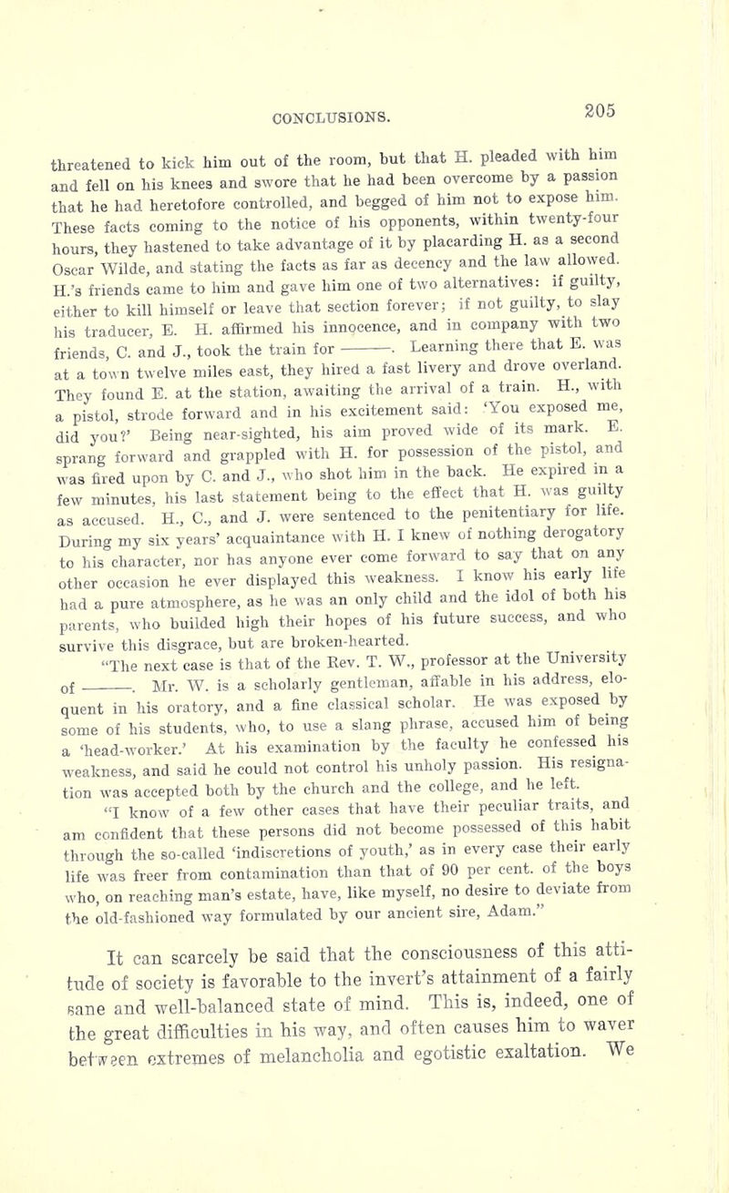 threatened to kick him out of the room, but that H. pleaded with him and fell on his knees and swore that he had been overcome by a passion that he had heretofore controlled, and begged of him not to expose him. These facts coming to the notice of his opponents, within twenty-four hours, they hastened to take advantage of it by placarding H. as a second Oscar Wilde, and stating the facts as far as decency and the law allowed. H.'s friends came to him and gave him one of two alternatives: if guilty, either to kill himself or leave that section forever; if not guilty, to slay his traducer, E. H. affirmed his innocence, and in company with two friends C. and J., took the train for . Learning there that E. was at a town twelve miles east, they hired a fast livery and drove overland. They found E. at the station, awaiting the arrival of a tram. H., with a pistol, strode forward and in his excitement said: 'You exposed me, did you?' Being near-sighted, his aim proved wide of its mark. E. sprang forward and grappled with H. for possession of the pistol, and was fired upon by C. and J., who shot him in the back. He expired in a few minutes, his last statement being to the effect that H. was guilty as accused. H., C, and J. were sentenced to the penitentiary for life. During my six years' acquaintance with H. I knew of nothing derogatory to his character, nor has anyone ever come forward to say that on any other occasion he ever displayed this weakness. I know his early life had a pure atmosphere, as he was an only child and the idol of both his parents, who builded high their hopes of his future success, and who survive this disgrace, but are broken-hearted. The next case is that of the Rev. T. W„ professor at the University of . Mr. W. is a scholarly gentleman, affable in his address, elo- quent in his oratory, and a fine classical scholar. He was exposed by some of his students, who, to use a slang phrase, accused him of being a 'head-worker.' At his examination by the faculty he confessed his weakness, and said he could not control his unholy passion. His resigna- tion was accepted both by the church and the college, and he left. I know of a few other cases that have their peculiar traits, and am confident that these persons did not become possessed of this habit through the so-called 'indiscretions of youth,' as in every case their early life was freer from contamination than that of 90 per cent, of the boys who, on reaching man's estate, have, like myself, no desire to deviate from the old-fashioned way formulated by our ancient sire, Adam. It can scarcely be said that the consciousness of this atti- tude of society is favorable to the invert's attainment of a fairly Bane and well-balanced state of mind. This is, indeed, one of the great difficulties in his way, and often causes him to waver between extremes of melancholia and egotistic exaltation. We