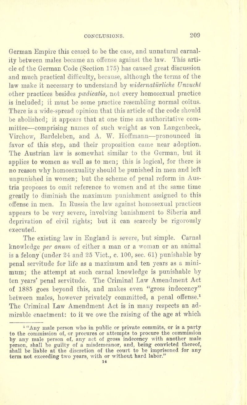 German Empire this ceased to be the case, and unnatural carnal- ity between males became an offense against the law. This arti- cle of the German Code (Section 175) has caused great discussion and much practical difficulty, because, although the terms of the law make it necessary to understand by widernaturliche Unzucht other practices besides pcedicatio, not every homosexual practice is included; it must be some practice resembling normal coitus. There is a wide-spread opinion that this article of the code should be abolished; it appears that at one time an authoritative com- mittee—comprising names of such weight as von Langenbeck, Virchow, Bardeleben, and A. W. Hoffmann—-pronounced in favor of this step, and their proposition came near adoption. The Austrian law is somewhat similar to the German, but it applies to women as well as to men; this is logical, for there is no reason why homosexuality should be punished in men and left unpunished in women; but the scheme of penal reform in Aus- tria proposes to omit reference to women and at the same time greatly to diminish the maximum punishment assigned to this offense in men. In Eussia the law against homosexual practices appears to be very severe, involving banishment to Siberia and deprivation of civil rights; but it can scarcely be rigorously executed. The existing law in England is severe, but simple. Carnal knowledge per anum of either a man or a woman or an animal is a felony (under 24 and 25 Vict., c. 100, sec. 61) punishable by penal servitude for life as a maximum and ten years as a mini- mum; the attempt at such carnal knowledge is punishable by ten years' penal servitude. The Criminal Law Amendment Act of 1885 goes beyond this, and makes even gross indecency between males, however privately committed, a penal offense.1 The Criminal Law Amendment Act is in many respects an ad- mirable enactment: to it we owe the raising of the age at which 1 Any male person who in public or private commits, or is a party to the commission of, or procures or attempts to procure the commission by any male person of, any act of gross indecency with another male person, shall be guilty of a misdemeanor, and, being convicted thereof, shall be liable at the discretion of the court to be imprisoned for any term not exceeding two years, with or without hard labor.