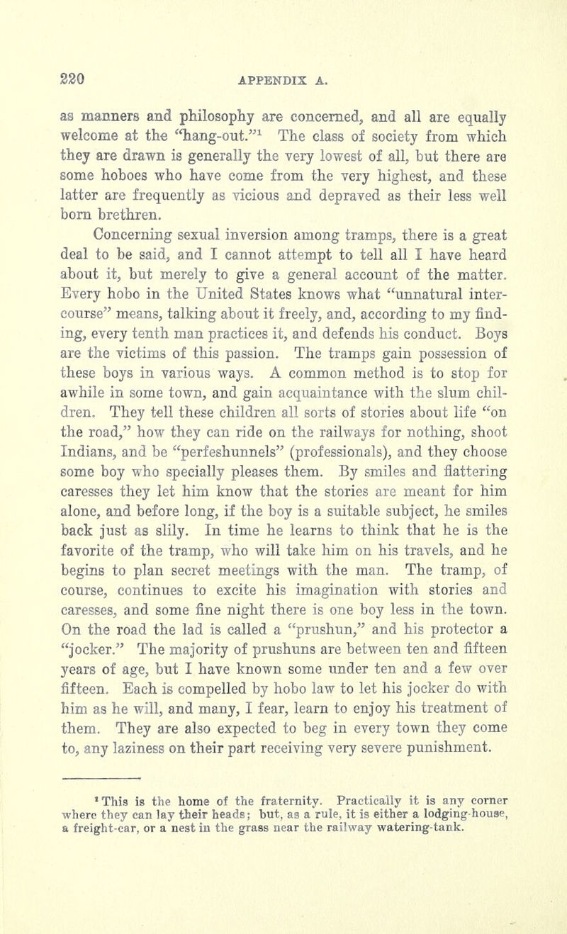 as manners and philosophy are concerned, and all are equally welcome at the 'liang-out.1 The class of society from which they are drawn is generally the very lowest of all, but there are some hoboes who have come from the very highest, and these latter are frequently as vicious and depraved as their less well bom brethren. Concerning sexual inversion among tramps, there is a great deal to be said, and I cannot attempt to tell all I have heard about it, but merely to give a general account of the matter. Every hobo in the United States knows what unnatural inter- course means, talking about it freely, and, according to my find- ing, every tenth man practices it, and defends his conduct. Boys are the victims of this passion. The tramps gain possession of these boys in various ways. A common method is to stop for awhile in some town, and gain acquaintance with the slum chil- dren. They tell these children all sorts of stories about life on the road, how they can ride on the railways for nothing, shoot Indians, and be perfeshunnels (professionals), and they choose some boy who specially pleases them. By smiles and flattering caresses they let him know that the stories are meant for him alone, and before long, if the boy is a suitable subject, he smiles back just as silly. In time he learns to think that he is the favorite of the tramp, who will take him on his travels, and he begins to plan secret meetings with the man. The tramp, of course, continues to excite his imagination with stories and caresses, and some fine night there is one boy less in the town. On the road the lad is called a prushun, and his protector a jocker. The majority of prushuns are between ten and fifteen years of age, but I have known some under ten and a few over fifteen. Each is compelled by hobo law to let his jocker do with him as he will, and many, I fear, learn to enjoy his treatment of them. They are also expected to beg in every town they come to, any laziness on their part receiving very severe punishment. This is the home of the fraternity. Practically it is any corner where they can lay their heads; but, as a rule, it is either a lodging-house, a freight-car, or a nest in the grass near the railway watering-tank.