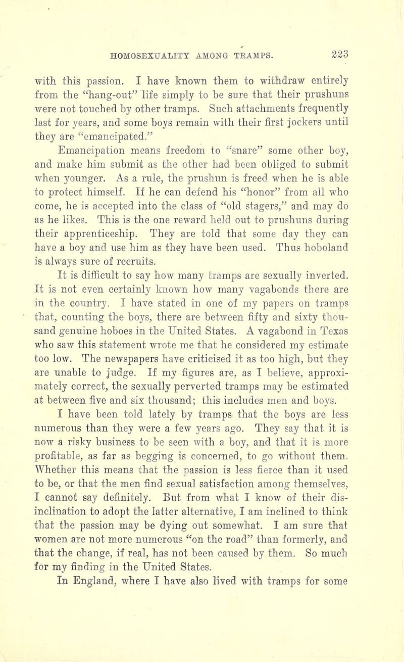 with this passion. I have known them to withdraw entirely from the hang-out life simply to be sure that their prushuns were not touched by other tramps. Such attachments frequently last for years, and some boys remain with their first jockers until they are emancipated. Emancipation means freedom to snare some other boy, and make him submit as the other had been obliged to submit when younger. As a rule, the prushun is freed when he is able to protect himself. If he can defend his honor from all who come, he is accepted into the class of old stagers, and may do as he likes. This is the one reward held out to prushuns during their apprenticeship. They are told that some day they can have a boy and use him as they have been used. Thus hoboland is always sure of recruits. It is difficult to say how many tramps are sexually inverted. It is not even certainly known how many vagabonds there are in the country. I have stated in one of my papers on tramps that, counting the boys, there are between fifty and sixty thou- sand genuine hoboes in the United States. A vagabond in Texas who saw this statement wrote me that he considered my estimate too low. The newspapers have criticised it as too high, but they are unable to judge. If my figures are, as I believe, approxi- mately correct, the sexually perverted tramps may be estimated at between five and six thousand; this includes men and boys. I have been told lately by tramps that the boys are less numerous than they were a few years ago. They say that it is now a risky business to be seen with a boy, and that it is more profitable, as far as begging is concerned, to go without them. Whether this means that the passion is less fierce than it used to be, or that the men find sexual satisfaction among themselves, I cannot say definitely. But from what I know of their dis- inclination to adopt the latter alternative, I am inclined to think that the passion may be dying out somewhat. I am sure that women are not more numerous on the road than formerly, and that the change, if real, has not been caused by them. So much for my finding in the United States. In England, where I have also lived with tramps for some