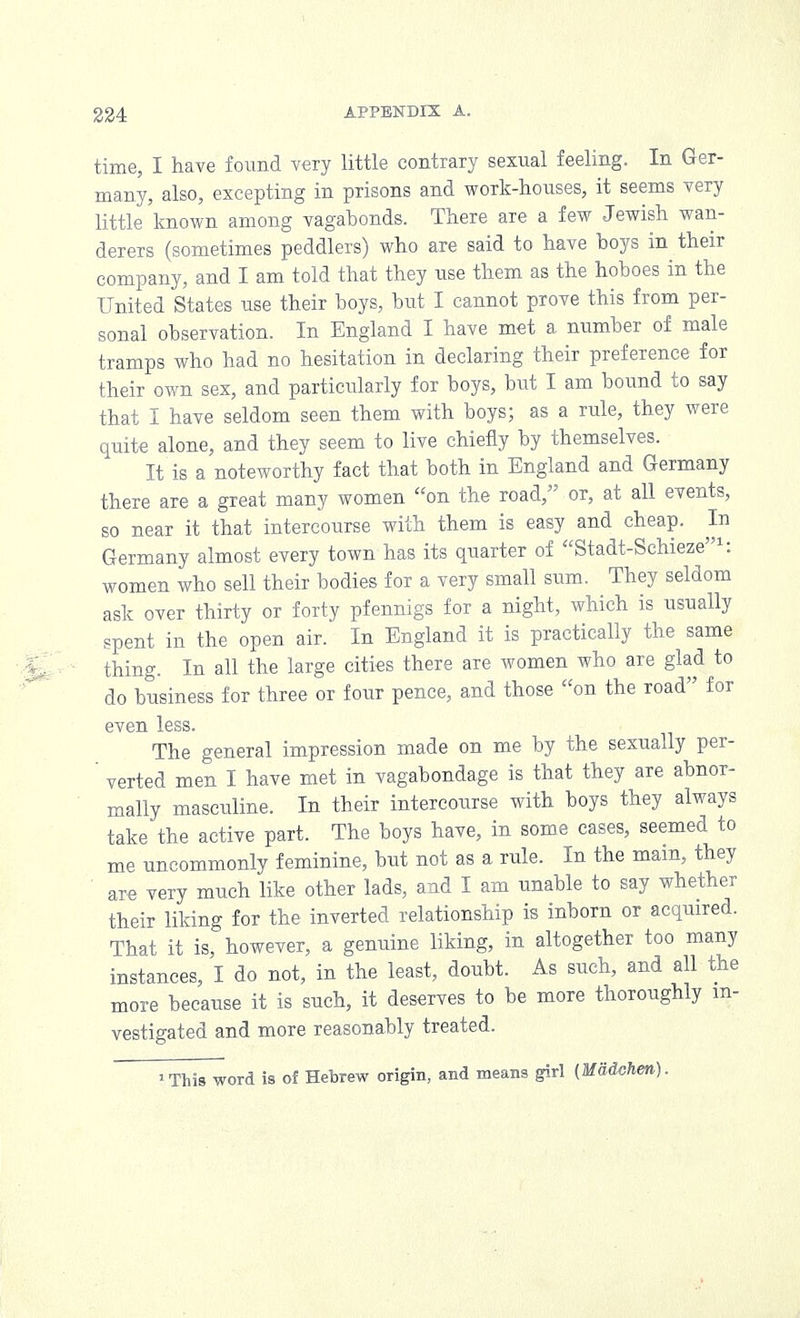 time, I have found very little contrary sexual feeling. In Ger- many, also, excepting in prisons and work-houses, it seems very little known among vagabonds. There are a few Jewish wan- derers (sometimes peddlers) who are said to have boys in their company, and I am told that they use them as the hoboes in the United States use their boys, but I cannot prove this from per- sonal observation. In England I have met a number of male tramps who had no hesitation in declaring their preference for their own sex, and particularly for boys, but I am bound to say that I have seldom seen them with boys; as a rule, they were quite alone, and they seem to live chiefly by themselves. It is a noteworthy fact that both in England and Germany there are a great many women on the road, or, at all events, so near it that intercourse with them is easy and cheap. In Germany almost every town has its quarter of Stadt-Schieze1: women who sell their bodies for a very small sum. They seldom ask over thirty or forty pfennigs for a night, which is usually spent in the open air. In England it is practically the same thing. In all the large cities there are women who are glad to do business for three or four pence, and those on the road for even less. The general impression made on me by the sexually per- ' verted men I have met in vagabondage is that they are abnor- mally masculine. In their intercourse with boys they always take the active part. The boys have, in some cases, seemed to me uncommonly feminine, but not as a rule. In the main, they are very much like other lads, and I am unable to say whether their liking for the inverted relationship is inborn or acquired. That it is, however, a genuine liking, in altogether too many instances, I do not, in the least, doubt. As such, and all the more because it is such, it deserves to be more thoroughly in- vestigated and more reasonably treated. 'This word is of Hebrew origin, and means girl (MMchm).