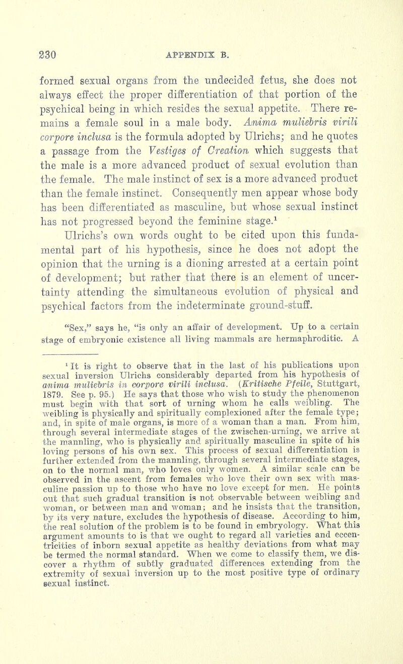 formed sexual organs from the undecided fetus, she does not always effect the proper differentiation of that portion of the psychical being in which resides the sexual appetite. There re- mains a female soul in a male body. Ammo, muliebris virili corpore inclusa is the formula adopted by Ulrichs; and he quotes a passage from the Vestiges of Creation which suggests that the male is a more advanced product of sexual evolution than the female. The male instinct of sex is a more advanced product than the female instinct. Consequently men appear whose body has been differentiated as masculine, but whose sexual instinct has not progressed beyond the feminine stage.1 Ulrichs's own words ought to be cited upon this funda- mental part of his hypothesis, since he does not adopt the opinion that the urning is a dioning arrested at a certain point of development; but rather that there is an element of uncer- tainty attending the simultaneous evolution of physical and psychical factors from the indeterminate ground-stuff. Sex, says he, is only an affair of development. Up to a certain stage of embryonic existence all living mammals are hermaphroditic. A 1 It is right to observe that in the last of his publications upon sexual inversion Ulrichs considerably departed from his hypothesis of anima muliebris in corpore virili inclusa. (Eritische Pfeile, Stuttgart, 1879. See p. 95.) He says that those who wish to study the phenomenon must begin with that sort of urning whom he calls weibling. The weibling is physically and spiritually complexioned after the female type; and, in spite of male organs, is more of a woman than a man. From him, through several intermediate stages of the zwischen-urning, we arrive at the mannling, who is physically and spiritually masculine in spite of his loving persons of his own sex. This process of sexual differentiation is further extended from the mannling, through several intermediate stages, on to the normal man, who loves only women. A similar scale can be observed in the ascent from females who love their own sex with mas- culine passion up to those who have no love except for men. He points out that such gradual transition is not observable between weibling and woman, or between man and woman; and he insists that the transition, by its very nature, excludes the hypothesis of disease. According to him, the real solution of the problem is to be found in embryology. What this argument amounts to is that we ought to regard all varieties and eccen- tricities of inborn sexual appetite as healthy deviations from what may be termed the normal standard. When we come to classify them, we dis- cover a rhythm of subtly graduated differences extending from the extremity of sexual inversion up to the most positive type of ordinary sexual instinct.