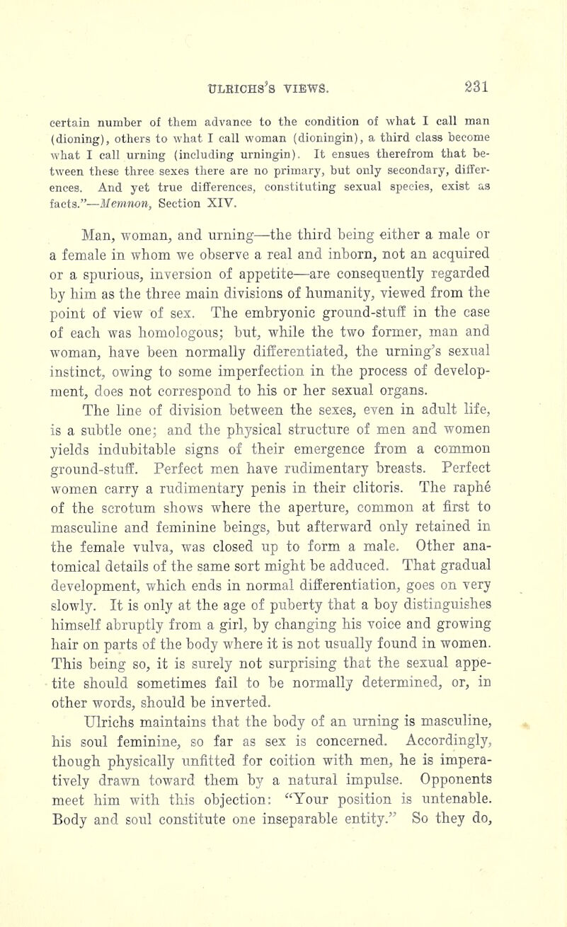 certain number of them advance to the condition of what I call man (dioning), others to what I call woman (dioningin), a third class become what I call urning (including urningin). It ensues therefrom that be- tween these three sexes there are no primary, but only secondary, differ- ences. And yet true differences, constituting sexual species, exist as facts.—Memnon, Section XIV. Man, woman, and urning—the third being either a male or a female in whom we observe a real and inborn, not an acquired or a spurious, inversion of appetite—are consequently regarded by him as the three main divisions of humanity, viewed from the point of view of sex. The embryonic ground-stuff in the case of each was homologous; but, while the two former, man and woman, have been normally differentiated, the urning's sexual instinct, owing to some imperfection in the process of develop- ment, does not correspond to his or her sexual organs. The line of division between the sexes, even in adult life, is a subtle one; and the physical structure of men and women yields indubitable signs of their emergence from a common ground-stuff. Perfect men have rudimentary breasts. Perfect women carry a rudimentary penis in their clitoris. The raphe of the scrotum shows where the aperture, common at first to masculine and feminine beings, but afterward only retained in the female vulva, was closed up to form a male. Other ana- tomical details of the same sort might be adduced. That gradual development, which ends in normal differentiation, goes on very slowly. It is only at the age of puberty that a boy distinguishes himself abruptly from a girl, by changing his voice and growing hair on parts of the body where it is not usually found in women. This being so, it is surely not surprising that the sexual appe- tite should sometimes fail to be normally determined, or, irj other words, should be inverted. Ulrichs maintains that the body of an urning is masculine, his soul feminine, so far as sex is concerned. Accordingly, though physically unfitted for coition with men, he is impera- tively drawn toward them by a natural impulse. Opponents meet him with this objection: Your position is untenable. Body and soul constitute one inseparable entity. So they do,