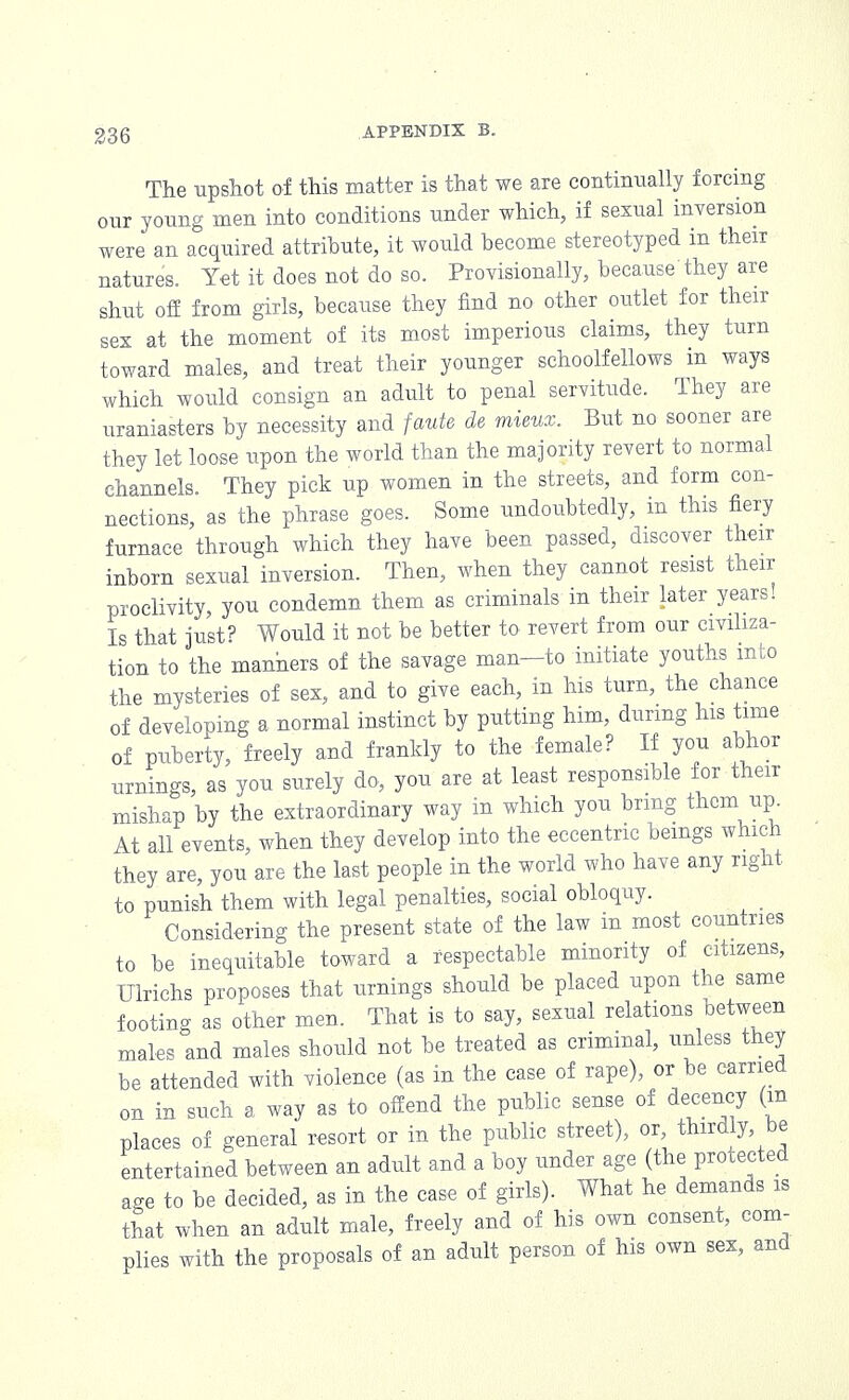 The upshot of this matter is that we are continually forcing our young men into conditions under which, if sexual inversion were an acquired attribute, it would become stereotyped in their natures. Yet it does not do so. Provisionally, because they are shut off from girls, because they find no other outlet for their sex at the moment of its most imperious claims, they turn toward males, and treat their younger schoolfellows in ways which would consign an adult to penal servitude. They are uraniasters by necessity and faute de mieux. But no sooner are they let loose upon the world than the majority revert to normal channels They pick up women in the streets, and form con- nections, as the phrase goes. Some undoubtedly, in this fiery furnace through which they have been passed, discover their inborn sexual inversion. Then, when they cannot resist their proclivity, you condemn them as criminals in their later years! Is that just? Would it not be better to revert from our civiliza- tion to the manners of the savage man—to initiate youths into the mysteries of sex, and to give each, in his turn, the chance of developing a normal instinct by putting him, during his time of puberty, freely and frankly to the female? If you abhor urnings, as you surely do, you are at least responsible for their mishap by the extraordinary way in which you bring them up. At all events, when they develop into the eccentric beings which they are, you are the last people in the world who have any right to punish them with legal penalties, social obloquy. Considering the present state of the law in most countries to be inequitable toward a respectable minority of citizens, Ulrichs proposes that urnings should be placed upon the same footing as other men. That is to say, sexual relations between males and males should not be treated as criminal, unless they be attended with violence (as in the case of rape), or be carried on in such a way as to offend the public sense of decency (in places of general resort or in the public street), or, thirdly, be entertained between an adult and a boy under age (the protected a*e to be decided, as in the case of girls). What he demands is that when an adult male, freely and of his own consent, com- plies with the proposals of an adult person of his own sex, and