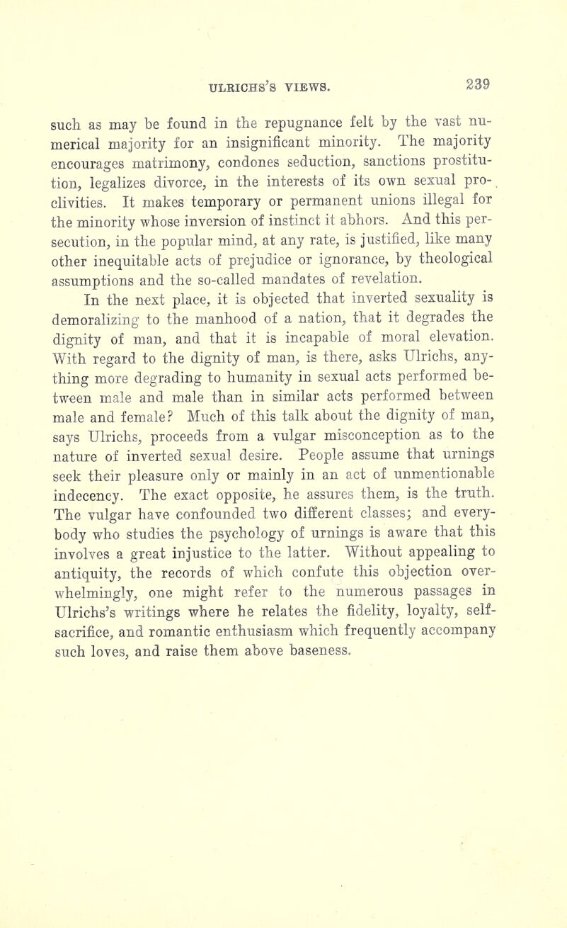 such as may be found in the repugnance felt by the vast nu- merical majority for an insignificant minority. The majority encourages matrimony, condones seduction, sanctions prostitu- tion, legalizes divorce, in the interests of its own sexual pro- clivities. It makes temporary or permanent unions illegal for the minority whose inversion of instinct it abhors. And this per- secution, in the popular mind, at any rate, is justified, like many other inequitable acts of prejudice or ignorance, by theological assumptions and the so-called mandates of revelation. In the nest place, it is objected that inverted sexuality is demoralizing to the manhood of a nation, that it degrades the dignity of man, and that it is incapable of moral elevation. With regard to the dignity of man, is there, asks Ulrichs, any- thing more degrading to humanity in sexual acts performed be- tween male and male than in similar acts performed between male and female? Much of this talk about the dignity of man, says Ulrichs, proceeds from a vulgar misconception as to the nature of inverted sexual desire. People assume that urnings seek their pleasure only or mainly in an act of unmentionable indecency. The exact opposite, he assures them, is the truth. The vulgar have confounded two different classes; and every- body who studies the psychology of urnings is aware that this involves a great injustice to the latter. Without appealing to antiquity, the records of which confute this objection over- whelmingly, one might refer to the numerous passages in Ulrichs's writings where he relates the fidelity, loyalty, self- sacrifice, and romantic enthusiasm which frequently accompany such loves, and raise them above baseness.