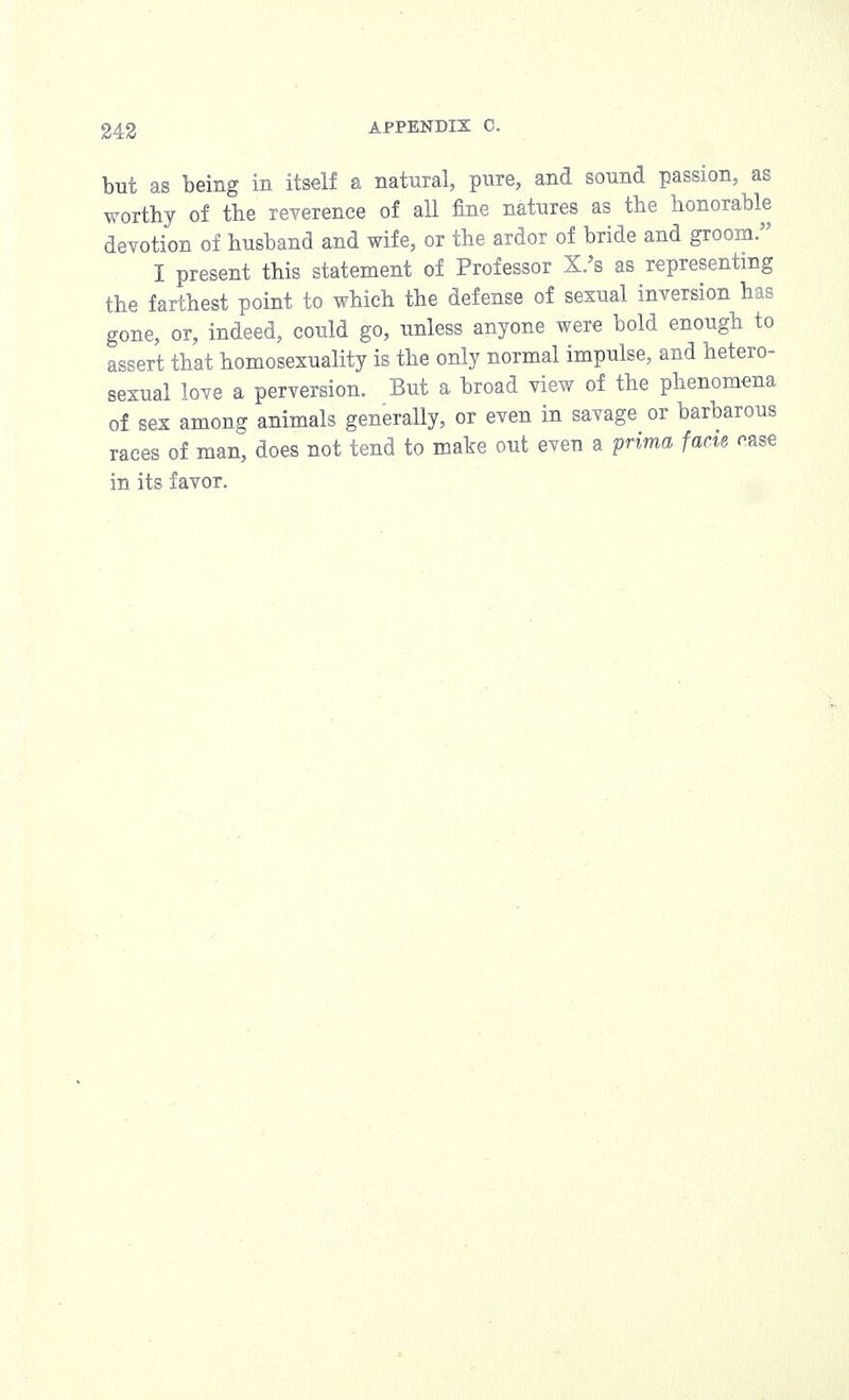 but as being in itself a natural, pure, and sound passion, as worthy of the reverence of all fine natures as the honorable devotion of husband and wife, or the ardor of bride and groom. I present this statement of Professor X.'s as representing the farthest point to which the defense of sexual inversion has gone, or, indeed, could go, unless anyone were bold enough to assert that homosexuality is the only normal impulse, and hetero- sexual love a perversion. But a broad view of the phenomena of sex among animals generally, or even in savage or barbarous races of man, does not tend to make out even a prima facie oase in its favor.