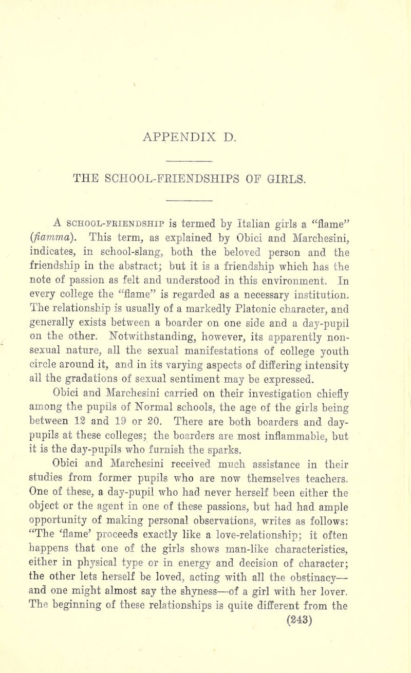 THE SCHOOL-FRIENDSHIPS OF GIKLS. A school-friendship is termed by Italian girls a flame (fiamma). This term, as explained by Obici and Marchesini, indicates, in school-slang, both the beloved person and the friendship in the abstract; but it is a friendship which has the note of passion as felt and understood in this environment. In every college the flame is regarded as a necessary institution. The relationship is usually of a markedly Platonic character, and generally exists between a boarder on one side and a day-pupil on the other. Notwithstanding, however, its apparently non- sexual nature, all the sexual manifestations of college youth circle around it, and in its varying aspects of differing intensity all the gradations of sexual sentiment may be expressed. Obici and Marchesini carried on their investigation chiefly among the pupils of Normal schools, the age of the girls being between 12 and 19 or 20. There are both boarders and day- pupils at these colleges; the boarders are most inflammable, but it is the day-pupils who furnish the sparks. Obici and Marchesini received much assistance in their studies from former pupils who are now themselves teachers. One of these, a day-pupil who had never herself been either the object or the agent in one of these passions, but had had ample opportunity of making personal observations, writes as follows: The 'flame' proceeds exactly like a love-relationship; it often happens that one of the girls shows man-like characteristics, either in physical type or in energy and decision of character; the other lets herself be loved, acting with all the obstinacy— and one might almost say the shyness—of a girl with her lover. The beginning of these relationships is quite different from the