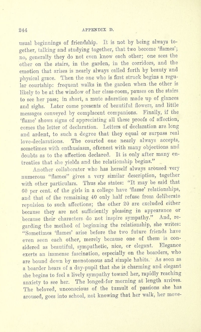 usual beginnings of friendship. It is not by being always to- gether, talking and studying together, that two become 'flames'; no, generally they do not even know each other; one sees the other on the stairs, in the garden, in the corridors, and the emotion that arises is nearly always called forth by beauty and physical grace. Then the one who is first struck begins a regu- lar courtship: frequent walks in the garden when the other is likely to be at the window of her class-room, pauses on the stairs to see her pass; in short, a mute adoration made up of glances and sighs. Later come presents of beautiful flowers, and little messages conveyed by complacent companions. Finally, if the 'flame' shows signs of appreciating all these proofs of affection, comes the letter of declaration. Letters of declaration are long and ardent, to such a degree that they equal or surpass real love-declarations. The courted one nearly always accepts, sometimes with enthusiasm, oftenest with many objections and doubts as to the affection declared. It is only after many en- treaties that she yields and the relationship begins. Another collaborator who has herself always aroused very numerous flames gives a very similar description, together with other particulars. Thus she states: It may be said that 60 per cent, of the girls in a college have 'flame' relationships, and that of the remaining 40 only half refuse from deliberate repulsion to such affections; the other 20 are excluded either because they are not sufficiently pleasing in appearance or because their characters do not inspire sympathy. And, re- garding the method of beginning the relationship, she writes: Sometimes 'flames' arise before the two future friends have even seen each other, merely because one of them is con- sidered as beautiful, sympathetic, nice, or elegant. Elegance exerts an immense fascination, especially on the boarders, who are bound down by monotonous and simple habits. As soon as a boarder hears of a day-pupil that she is charming and elegant she begins to feel a lively sympathy toward her, rapidly reaching anxiety to see her. The longed-for morning at length arrives. The beloved, unconscious of the tumult of passions she has aroused, goes into school, not knowing that her walk, her move-