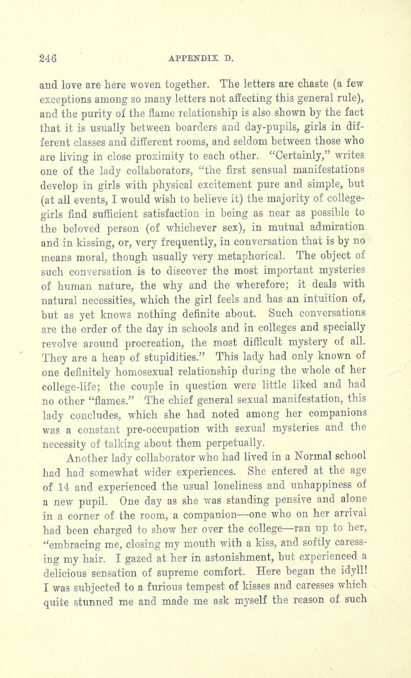 and love are here woven together. The letters are chaste (a few exceptions among so many letters not affecting this general rule), and the purity of the flame relationship is also shown hy the fact that it is usually between boarders and day-pupils, girls in dif- ferent classes and different rooms, and seldom between those who are living in close proximity to each other. Certainly, writes one of the lady collaborators, the first sensual manifestations develop in girls with physical excitement pure and simple, but (at all events, I would wish to believe it) the majority of college- girls find sufficient satisfaction in being as near as possible to the beloved person (of whichever sex), in mutual admiration and in kissing, or, very frequently, in conversation that is by no means moral, though usually very metaphorical. The object of such conversation is to discover the most important mysteries of human nature, the why and the wherefore; it deals with natural necessities, which the girl feels and has an intuition of, but as yet knows nothing definite about. Such conversations are the order of the day in schools and in colleges and specially revolve around procreation, the most difficult mystery of all. They are a heap of stupidities. This lady had only known of one definitely homosexual relationship during the whole of her college-life; the couple in question were little liked and had no other flames. The chief general sexual manifestation, this lady concludes, which she had noted among her companions was a constant pre-occupation with sexual mysteries and the necessity of talking about them perpetually. Another lady collaborator who had lived in a Normal school had had somewhat wider experiences. She entered at the age of 14 and experienced the usual loneliness and unhappiness of a new pupil. One day as she was standing pensive and alone in a corner of the room, a companion—one who on her arrival had been charged to show her over the college—ran up to her, •'embracing me, closing my mouth with a kiss, and softly caress- ing my hair. I gazed at her in astonishment, but experienced a delicious sensation of supreme comfort. Here began the idyll! I was subjected to a furious tempest of kisses and caresses which quite stunned me and made me ask myself the reason of such