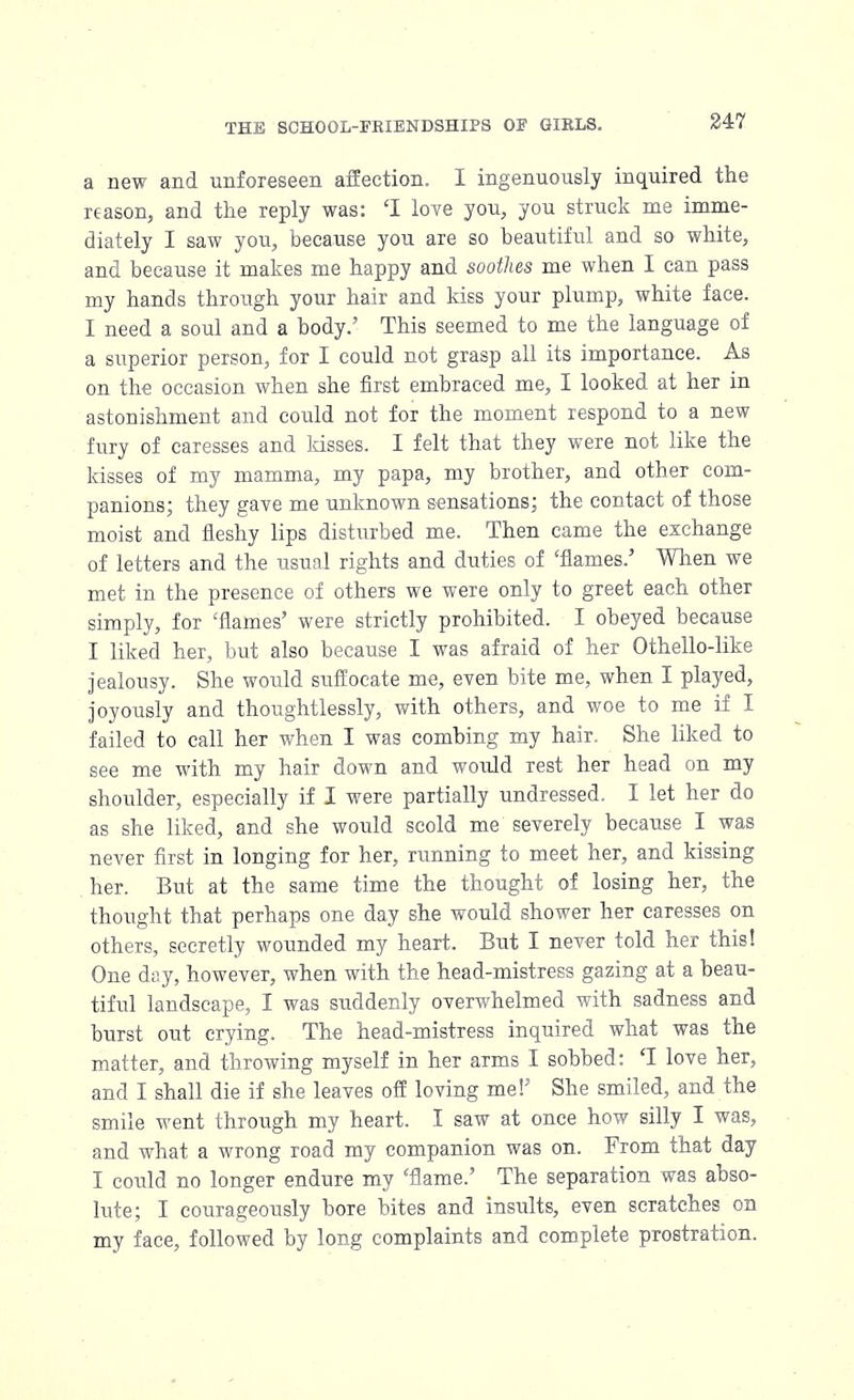 a new and unforeseen affection. I ingenuously inquired the reason, and the reply was: 'I love you, you struck me imme- diately I saw you, because you are so beautiful and so white, and because it makes me happy and soothes me when I can pass my hands through your hair and kiss your plump, white face. I need a soul and a body.' This seemed to me the language of a superior person, for I could not grasp all its importance. As on the occasion when she first embraced me, I looked at her in astonishment and could not for the moment respond to a new fury of caresses and kisses. I felt that they were not like the kisses of my mamma, my papa, my brother, and other com- panions; they gave me unknown sensations; the contact of those moist and fleshy lips disturbed me. Then came the exchange of letters and the usual rights and duties of 'flames.' When we met in the presence of others we were only to greet each other simply, for 'flames' were strictly prohibited. I obeyed because I liked her, but also because I was afraid of her Othello-like jealousy. She would suffocate me, even bite me, when I played, joyously and thoughtlessly, with others, and woe to me if I failed to call her when I was combing my hair. She liked to see me with my hair down and would rest her head on my shoulder, especially if I were partially undressed. I let her do as she liked, and she would scold me severely because I was never first in longing for her, running to meet her, and kissing her. But at the same time the thought of losing her, the thought that perhaps one day she would shower her caresses on others, secretly wounded my heart. But I never told her this! One day, however, when with the head-mistress gazing at a beau- tiful landscape, I was suddenly overwhelmed with sadness and burst out crying. The head-mistress inquired what was the matter, and throwing myself in her arms I sobbed: T love her, and I shall die if she leaves off loving me!5 She smiled, and the smile went through my heart. I saw at once how silly I was, and what a wrong road my companion was on. From that day I could no longer endure my 'flame.' The separation was abso- lute; I courageously bore bites and insults, even scratches on my face, followed by long complaints and complete prostration.