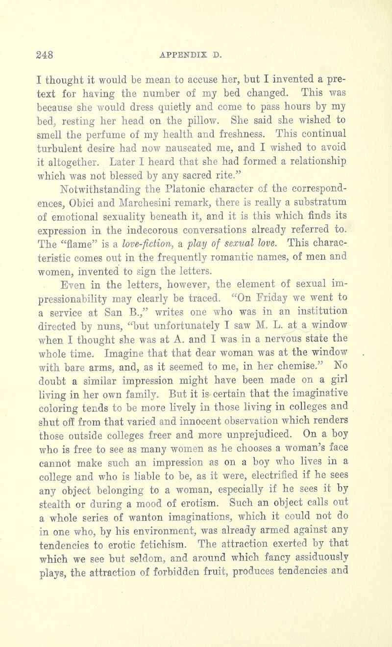 I thought it would be mean to accuse her, but I invented a pre- text for having the number of my bed changed. This was because she would dress quietly and come to pass hours by my bed, resting her head on the pillow. She said she wished to smell the perfume of my health and freshness. This continual turbulent desire had now nauseated me, and I wished to avoid it altogether. Later I heard that she had formed a relationship which was not blessed by any sacred rite. Notwithstanding the Platonic character of the correspond- ences, Obici and Marchesini remark, there is really a substratum of emotional sexuality beneath it, and it is this which finds its expression in the indecorous conversations already referred to. The flame is a love-fiction, a play of sexual love. This charac- teristic comes out in the frequently romantic names, of men and women, invented to sign the letters. Even in the letters, however, the element of sexual im- pressionability may clearly be traced. On Friday we went to a service at San B., writes one who was in an institution directed by nuns, but unfortunately I saw M. L. at a window when I thought she was at A. and I was in a nervous state the whole time. Imagine that that dear woman was at the window with bare arms, and, as it seemed to me, in her chemise. No doubt a similar impression might have been made on a girl living in her own family. But it is certain that the imaginative coloring tends to be more lively in those living in colleges and shut off from that varied and innocent observation which renders those outside colleges freer and more unprejudiced. On a boy who is free to see as many women as he chooses a woman's face cannot make such an impression as on a boy who lives in a college and who is liable to be, as it were, electrified if he sees any object belonging to a woman, especially if he sees it by stealth or during a mood of erotism. Such an object calls out a whole series of wanton imaginations, which it could not do in one who, by his environment, was already armed against any tendencies to erotic fetichism. The attraction exerted by that which we see but seldom, and around which fancy assiduously plays, the attraction of forbidden fruit, produces tendencies and
