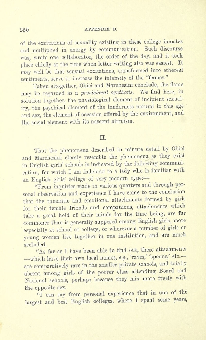 of the excitations of sexuality existing in these college inmates and multiplied in energy by communication. Such discourse was, wrote one collaborator, the order of the day, and it took place chiefly at the time when letter-writing also was easiest. It may well be that sensual excitations, transformed into ethereal sentiments, serve to increase the intensity of the flames. Taken altogether, Obici and Marchesini conclude, the flame may be regarded as a provisional synthesis. We find here, in solution together, the physiological element of incipient sexual- ity, the psychical element of the tenderness natural to this age and sex, the element of occasion offered by the environment, and the social element with its nascent altruism. II. That the phenomena described in minute detail by Obici and Marchesini closely resemble the phenomena as they exist in English girls' schools is indicated by the following communi- cation, for which I am indebted to a lady who is familiar with an English girls' college of very modern type:— From inquiries made in various quarters and through per- sonal observation and experience I have come to the conclusion that the romantic and emotional attachments formed by girls for their female friends and companions, attachments which take a great hold of their minds for the time being, are far commoner than is generally supposed among English girls, more especially at school or college, or wherever a number of girls or young women live together in one institution, and are much secluded. As far as I have been able to find out, these attachments —which have their own local names, e.g., 'raves,' 'spoons/ etc.— are comparatively rare in the smaller private schools, and totally absent among girls of the poorer class attending Board and National schools, perhaps because they mix more freely with the opposite sex. I can say from personal experience that in one of the largest and best English colleges, where I spent some years,