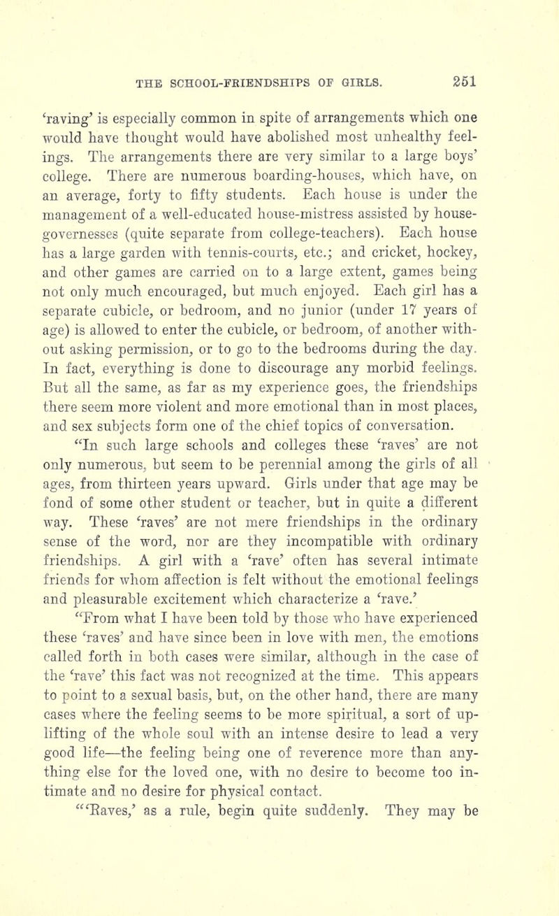 'raving' is especially common in spite of arrangements which one would have thought would have abolished most unhealthy feel- ings. The arrangements there are very similar to a large boys' college. There are numerous boarding-houses, which have, on an average, forty to fifty students. Each house is under the management of a well-educated house-mistress assisted by house- governesses (quite separate from college-teachers). Each house has a large garden with tennis-courts, etc.; and cricket, hockey, and other games are carried on to a large extent, games being not only much encouraged, but much enjoyed. Each girl has a separate cubicle, or bedroom, and no junior (under 17 years of age) is allowed to enter the cubicle, or bedroom, of another with- out asking permission, or to go to the bedrooms during the day. In fact, everything is done to discourage any morbid feelings. But all the same, as far as my experience goes, the friendships there seem more violent and more emotional than in most places, and sex subjects form one of the chief topics of conversation. In such large schools and colleges these 'raves' are not only numerous, but seem to be perennial among the girls of all ages, from thirteen years upward. Girls under that age may be fond of some other student or teacher, but in quite a different way. These 'raves' are not mere friendships in the ordinary sense of the word, nor are they incompatible with ordinary friendships. A girl with a 'rave' often has several intimate friends for whom affection is felt without the emotional feelings and pleasurable excitement which characterize a 'rave.' From what I have been told by those who have experienced these 'raves' and have since been in love with men, the emotions called forth in both cases were similar, although in the case of the 'rave' this fact was not recognized at the time. This appears to point to a sexual basis, but, on the other hand, there are many cases where the feeling seems to be more spiritual, a sort of up- lifting of the whole soul with an intense desire to lead a very good life—the feeling being one of reverence more than any- thing else for the loved one, with no desire to become too in- timate and no desire for physical contact. 'Eaves,' as a rule, begin quite suddenly. They may be