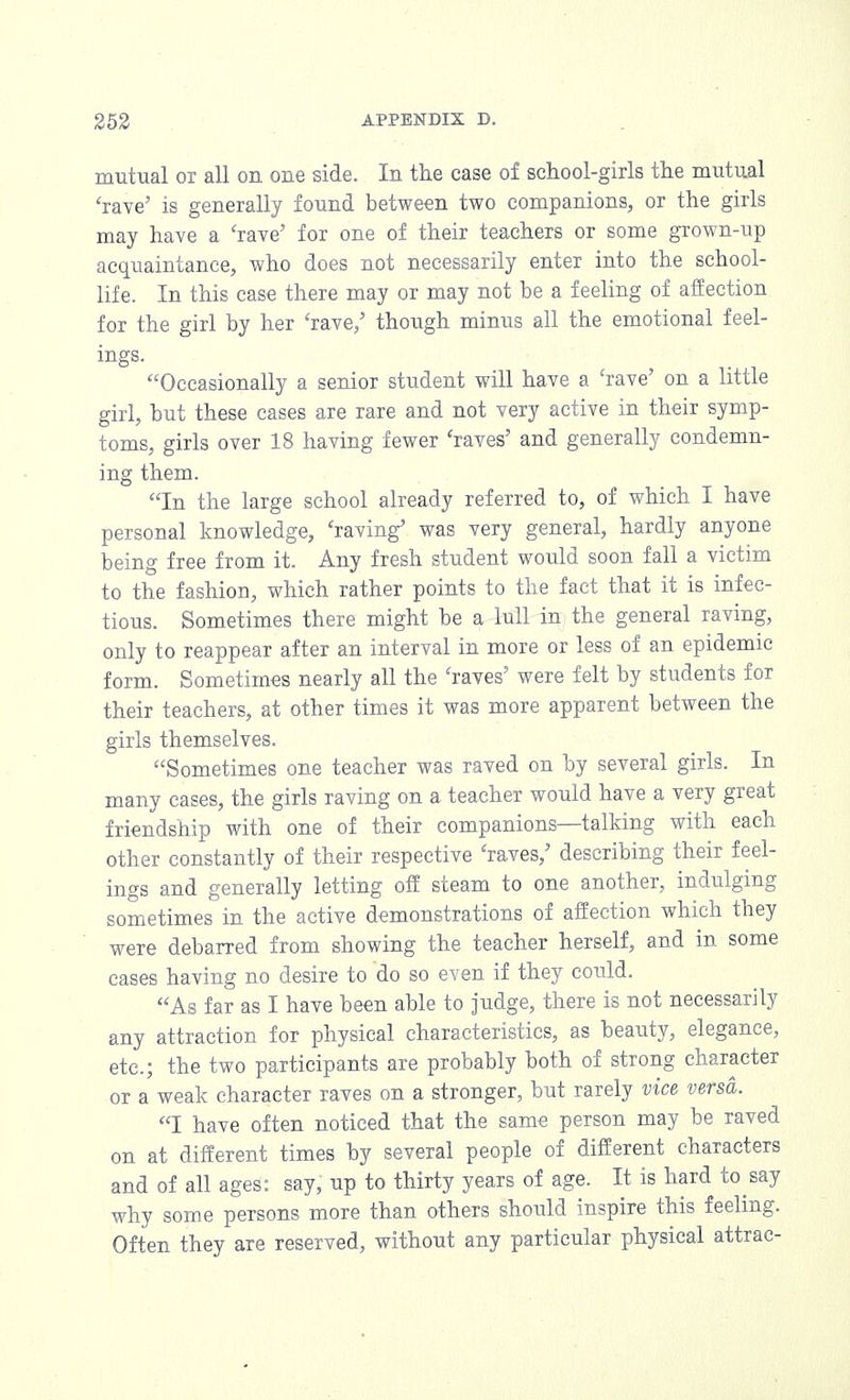 mutual or all on one side. In the case of school-girls the mutual 'rave' is generally found between two companions, or the girls may have a 'rave' for one of their teachers or some grown-up acquaintance, who does not necessarily enter into the school- life. In this case there may or may not be a feeling of affection for the girl by her 'rave,' though minus all the emotional feel- ings. Occasionally a senior student will have a 'rave' on a little girl, but these cases are rare and not very active in their symp- toms, girls over 18 having fewer 'raves' and generally condemn- ing them. In the large school already referred to, of which I have personal knowledge, 'raving was very general, hardly anyone being free from it. Any fresh student would soon fall a victim to the fashion, which rather points to the fact that it is infec- tious. Sometimes there might be a lull in the general raving, only to reappear after an interval in more or less of an epidemic form. Sometimes nearly all the 'raves' were felt by students for their teachers, at other times it was more apparent between the girls themselves. Sometimes one teacher was raved on by several girls. In many cases, the girls raving on a teacher would have a very great friendship with one of their companions—talking with each other constantly of their respective 'raves,' describing their feel- ings and generally letting off steam to one another, indulging sometimes in the active demonstrations of affection which they were debarred from showing the teacher herself, and in some cases having no desire to do so even if they could. As far as I have been able to judge, there is not necessarily any attraction for physical characteristics, as beauty, elegance, etc.; the two participants are probably both of strong character or a weak character raves on a stronger, but rarely vice versa. I have often noticed that the same person may be raved on at different times by several people of different characters and of all ages: say, up to thirty years of age. It is hard to say why some persons more than others should inspire this feeling. Often they are reserved, without any particular physical attrac-