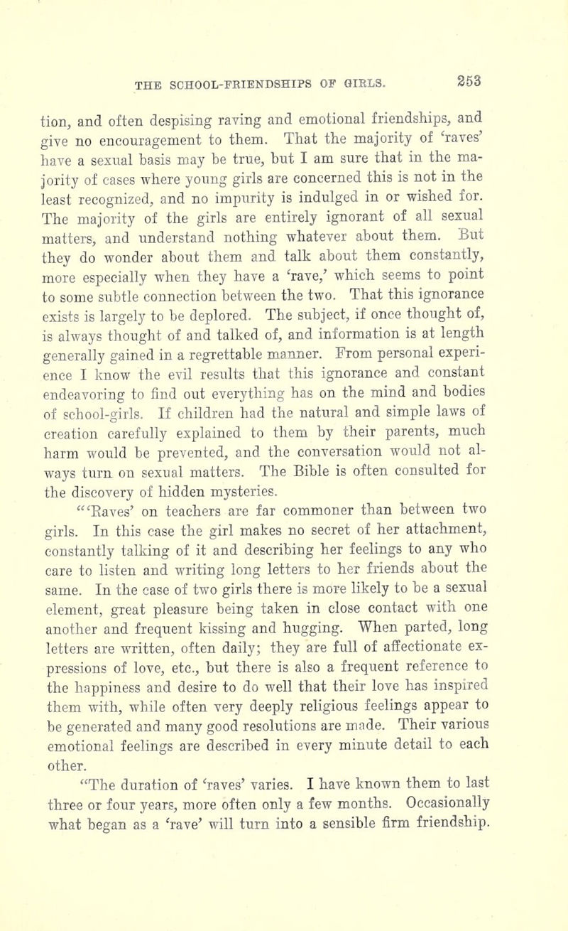 tion, and often despising raving and emotional friendships, and give no encouragement to them. That the majority of 'raves' have a sexual basis may be true, but I am sure that in the ma- jority of cases where young girls are concerned this is not in the least recognized, and no impurity is indulged in or wished for. The majority of the girls are entirely ignorant of all sexual matters, and understand nothing whatever about them. But they do wonder about them and talk about them constantly, more especially when they have a 'rave,' which seems to point to some subtle connection between the two. That this ignorance exists is largely to be deplored. The subject, if once thought of, is always thought of and talked of, and information is at length generally gained in a regrettable manner. From personal experi- ence I know the evil results that this ignorance and constant endeavoring to find out everything has on the mind and bodies of school-girls. If children had the natural and simple laws of creation carefully explained to them by their parents, much harm would be prevented, and the conversation would not al- ways turn on sexual matters. The Bible is often consulted for the discovery of hidden mysteries. 'Eaves' on teachers are far commoner than between two girls. In this case the girl makes no secret of her attachment, constantly talking of it and describing her feelings to any who care to listen and writing long letters to her friends about the same. In the case of two girls there is more likely to be a sexual element, great pleasure being taken in close contact with one another and frequent kissing and hugging. When parted, long letters are written, often daily; they are full of affectionate ex- pressions of love, etc., but there is also a frequent reference to the happiness and desire to do well that their love has inspired them with, while often very deeply religious feelings appear to be generated and many good resolutions are made. Their various emotional feelings are described in every minute detail to each other. The duration of 'raves' varies. I have known them to last three or four years, more often only a few months. Occasionally what began as a 'rave' will turn into a sensible firm friendship.