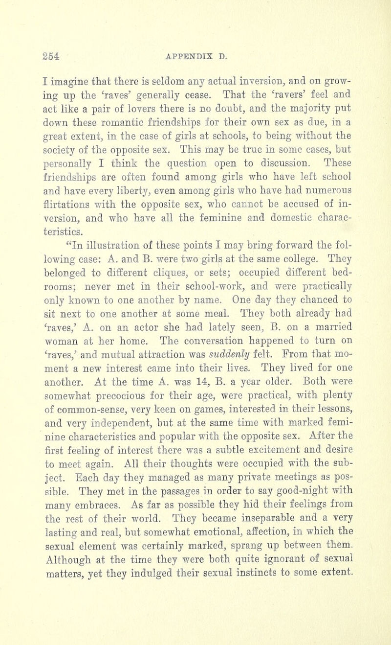 I imagine that there is seldom any actual inversion, and on grow- ing up the 'raves' generally cease. That the 'ravers' feel and act like a pair of lovers there is no doubt, and the majority put down these romantic friendships for their own sex as due, in a great extent, in the case of girls at schools, to being without the society of the opposite sex. This may be true in some cases, but personally I think the question open to discussion. These friendships are often found among girls who have left school and have every liberty, even among girls who have had numerous flirtations with the opposite sex, who cannot be accused of in- version, and who have all the feminine and domestic charac- teristics. In illustration of these points I may bring forward the fol- lowing case: A. and B. were two girks at the same college. They belonged to different cliques, or sets; occupied different bed- rooms; never met in their school-work, and were practically only known to one another by name. One day they chanced to sit next to one another at some meal. They both already had 'raves,' A. on an actor she had lately seen, B. on a married woman at her home. The conversation happened to turn on 'raves/ and mutual attraction was suddenly felt. From that mo- ment a new interest came into their lives. They lived for one another. At the time A. was 14, B. a year older. Both were somewhat precocious for their age, were practical, with plenty of common-sense, very keen on games, interested in their lessons, and very independent, but at the same time with marked femi- nine characteristics and popular with the opposite sex. After the first feeling of interest there was a subtle excitement and desire to meet again. All their thoughts were occupied with the sub- ject. Each day they managed as many private meetings as pos- sible. They met in the passages in order to say good-night with many embraces. As far as possible they hid their feelings from the rest of their world. They became inseparable and a very lasting and real, but somewhat emotional, affection, in which the sexual element was certainly marked, sprang up between them. Although at the time they were both quite ignorant of sexual matters, yet they indulged their sexual instincts to some extent.