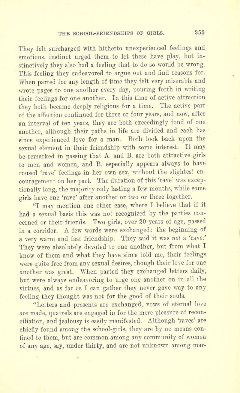 They felt surcharged with hitherto unexperienced feelings and emotions, instinct urged them to let these have play, but in- stinctively they also had a feeling that to do so would he wrong. This feeling they endeavored to argue out and find reasons for. When parted for any length of time they felt very miserable and wrote pages to one another every day, pouring forth in writing their feelings for one another. In this time of active attraction they both became deeply religious for a time. The active pari of the affection continued for three or four years, and now, after an interval of ten years, they are both exceedingly fond of one another, although their paths in life are divided and each has since experienced love for a man. Both look back upon the sexual element in their friendship with some interest. It may be remarked in passing that A. and B. are both attractive girls to men and women, and B. especially appears always to have roused 'rave' feelings in her own sex, without the slightest en- couragement on her part. The duration of this 'rave' was excep- tionally long, the majority only lasting a few months, while some girls have one 'rave' after another or two or three together. I may mention one other case, where I believe that if it had a sexual basis this was not recognized by the parties con- cerned or their friends. Two girls, over 20 years of age, passed in a corridor. A few words were exchanged: the beginning of a very warm and fast friendship. They said it was not a 'rave.' They were absolutely devoted to one another, but from what I know of them and what they have since told me, their feelings were quite free from any sexual desires, though their love for one another was great. When parted they exchanged letters daily, but were always endeavoring to urge one another on in all the virtues, and as far as I can gather they never gave way to any feeling they thought was not for the good of their souls. Letters and presents are exchanged, vows of eternal love are made,, quarrels are engaged in for the mere pleasure of recon- ciliation, and jealousy is easily manifested. Although 'raves' are chiefly found among the school-girls, they are by no means con- fined to them, but are common among any community of women of any age, say, under thirty, and are not unknown among mar-