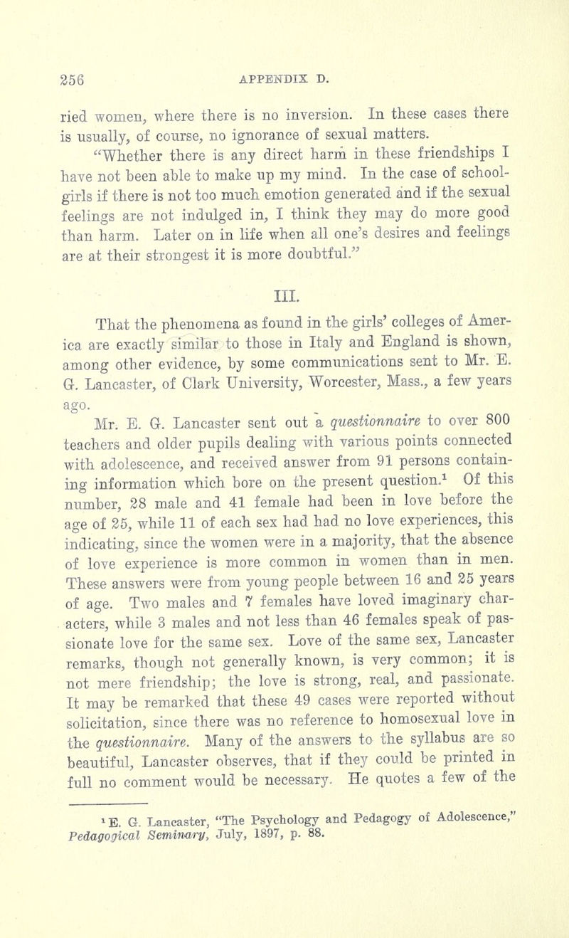 ried women, where there is no inversion. In these cases there is usually, of course, no ignorance of sexual matters. Whether there is any direct harm in these friendships I have not been able to make up my mind. In the case of school- girls if there is not too much emotion generated and if the sexual feelings are not indulged in, I think they may do more good than harm. Later on in life when all one's desires and feelings are at their strongest it is more doubtful. III. That the phenomena as found in the girls' colleges of Amer- ica are exactly similar to those in Italy and England is shown, among other evidence, by some communications sent to Mr. E. G-. Lancaster, of Clark University, Worcester, Mass., a few years ago. Mr. E. G. Lancaster sent out a questionnaire to over 800 teachers and older pupils dealing with various points connected with adolescence, and received answer from 91 persons contain- ing information which bore on the present question.1 Of this number, 28 male and 41 female had been in love before the age of 25, while 11 of each sex had had no love experiences, this indicating, since the women were in a majority, that the absence of love experience is more common in women than in men. These answers were from young people between 16 and 25 years of age. Two males and 7 females have loved imaginary char- acters, while 3 males and not less than 46 females speak of pas- sionate love for the same sex. Love of the same sex, Lancaster remarks, though not generally known, is very common; it is not mere friendship; the love is strong, real, and passionate. It may be remarked that these 49 cases were reported without solicitation, since there was no reference to homosexual love in the questionnaire. Many of the answers to the syllabus are so beautiful, Lancaster observes, that if they could be printed in full no comment would be necessary. He quotes a few of the 1E. G. Lancaster, The Psychology and Pedagogy of Adolescence, Pedagogical Seminary, July, 1897, p. 88.