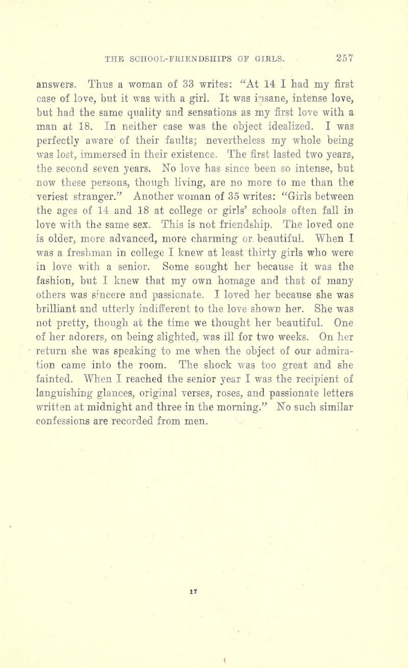 answers. Thus a woman of 33 writes: At 14 I had my first case of love, but it was with a girl. It was insane, intense love, but had the same quality and sensations as my first love with a man at 18. In neither ease was the object idealized. I was perfectly aware of their faults; nevertheless my whole being was lost, immersed in their existence. The first lasted two years, the second seven years. No love has since been so intense, but now these persons, though living, are no more to me than the veriest stranger. Another woman of 35 writes: Girls between the ages of 14 and 18 at college or girls' schools often fall in love with the same sex. This is not friendship. The loved one is older, more advanced, more charming or. beautiful. When I was a freshman in college I knew at least thirty girls who were in love with a senior. Some sought her because it was the fashion, but I knew that my own homage and that of many others was sincere and passionate. I loved her because she was brilliant and utterly indifferent to the love shown her. She was not pretty, though at the time we thought her beautiful. One of her adorers, on being slighted, was ill for two weeks. On her return she was speaking to me when the object of our admira- tion came into the room. The shock was too great and she fainted. When I reached the senior year I was the recipient of languishing glances, original verses, roses, and passionate letters written at midnight and three in the morning. No such similar confessions are recorded from men. 17