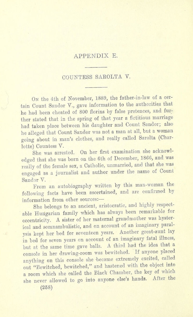 COUNTESS SAEOLTA V. On the 4th of November, 1889, the father-in-law of a cer- tain Count Sandor V., gave information to the authorities that he had been cheated of 800 florins by false pretences, and fur- ther stated that in the spring of that year a fictitious marriage had taken place between his daughter and Count Sandor; also he alleged that Count Sandor was not a man at all, but a woman going about in man's clothes, and really called Sarolta (Char- lotte) Countess V. She was arrested. On her first examination she acknowl- edged that she was born on the 6th of December, 1866, and was really of the female sex, a Catholic, unmarried, and that she was engaged as a journalist and author under the name of Count Sandor V. From an autobiography written by this man-woman the following facts have been ascertained, and are confirmed by information from other sources:— She belongs to an ancient, aristocratic, and highly respect- able Hungarian family which has always been remarkable for eccentricity. A sister of her maternal grandmother was hyster- ical and somnambulistic, and on account of an imaginary paral- ysis kept her bed for seventeen years. Another great-aunt lay in bed for seven years on account of an imaginary fatal illness, but at the same time gave balls. A third had the idea that a console in her drawing-room was bewitched. ' If anyone placed anything on this console she became extremely excited, called out Bewitched, bewitched, and hastened with the object into a room which she called the Black Chamber, the key of which she never allowed to go into anyone else's hands. After the