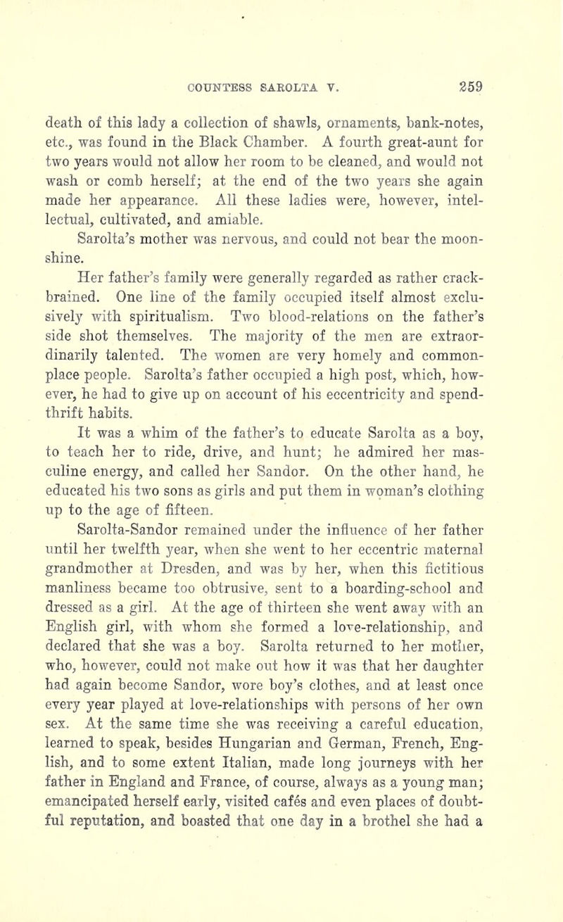 death of this lady a collection of shawls, ornaments, bank-notes, etc., was found in the Black Chamber. A fourth great-aunt for two years would not allow her room to be cleaned, and would not wash or comb herself; at the end of the two years she again made her appearance. All these ladies were, however, intel- lectual, cultivated, and amiable. Sarolta's mother was nervous, and could not bear the moon- shine. Her father's family were generally regarded as rather crack- brained. One line of the family occupied itself almost exclu- sively with spiritualism. Two blood-relations on the father's side shot themselves. The majority of the men are extraor- dinarily talented. The women are very homely and common- place people. Sarolta's father occupied a high post, which, how- ever, he had to give up on account of his eccentricity and spend- thrift habits. It was a whim of the father's to educate Sarolta as a boy, to teach her to ride, drive, and hunt; he admired her mas- culine energy, and called her Sandor. On the other hand, he educated his two sons as girls and put them in woman's clothing up to the age of fifteen. Sarolta-Sandor remained under the influence of her father until her twelfth year, when she went to her eccentric maternal grandmother at Dresden, and was by her, when this fictitious manliness became too obtrusive, sent to a boarding-school and dressed as a girl. At the age of thirteen she went away with an English girl, with whom she formed a loTe-relationship, and declared that she was a boy. Sarolta returned to her mother, who, however, could not make out how it was that her daughter had again become Sandor, wore boy's clothes, and at least once every year played at love-relationships with persons of her own sex. At the same time she was receiving a careful education, learned to speak, besides Hungarian and German, French, Eng- lish, and to some extent Italian, made long journeys with her father in England and France, of course, always as a young man; emancipated herself early, visited cafes and even places of doubt- ful reputation, and boasted that one day in a brothel she had a