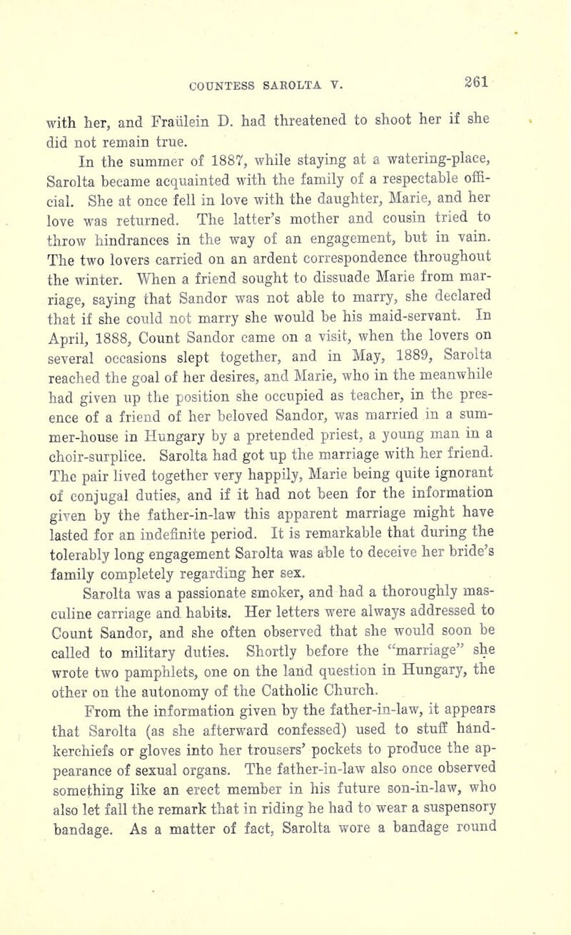 with her, and Fraiileln D. had threatened to shoot her if she did not remain true. In the summer of 1887, while staying at a watering-place, Sarolta became acquainted with the family of a respectable offi- cial. She at once fell in love with the daughter, Marie, and her love was returned. The latter's mother and cousin tried to throw hindrances in the way of an engagement, but in vain. The two lovers carried on an ardent correspondence throughout the winter. When a friend sought to dissuade Marie from mar- riage, saying that Sandor was not able to marry, she declared that if she could not marry she would be his maid-servant. In April, 1888, Count Sandor came on a visit, when the lovers on several occasions slept together, and in May, 1889, Sarolta reached the goal of her desires, and Marie, who in the meanwhile had given up the position she occupied as teacher, in the pres- ence of a friend of her beloved Sandor, was married in a sum- mer-house in Hungary by a pretended priest, a young man in a choir-surplice. Sarolta had got up the marriage with her friend. The pair lived together very happily, Marie being quite ignorant of conjugal duties, and if it had not been for the information given by the father-in-law this apparent marriage might have lasted for an indefinite period. It is remarkable that during the tolerably long engagement Sarolta was able to deceive her bride's family completely regarding her sex. Sarolta was a passionate smoker, and had a thoroughly mas- culine carriage and habits. Her letters were always addressed to Count Sandor, and she often observed that she would soon be called to military duties. Shortly before the marriage she wrote two pamphlets, one on the land question in Hungary, the other on the autonomy of the Catholic Church. From the information given by the father-in-law, it appears that Sarolta (as she afterward confessed) used to stuff hand- kerchiefs or gloves into her trousers' pockets to produce the ap- pearance of sexual organs. The father-in-law also once observed something like an erect member in his future son-in-law, who also let fall the remark that in riding he had to wear a suspensory bandage. As a matter of fact, Sarolta wore a bandage round