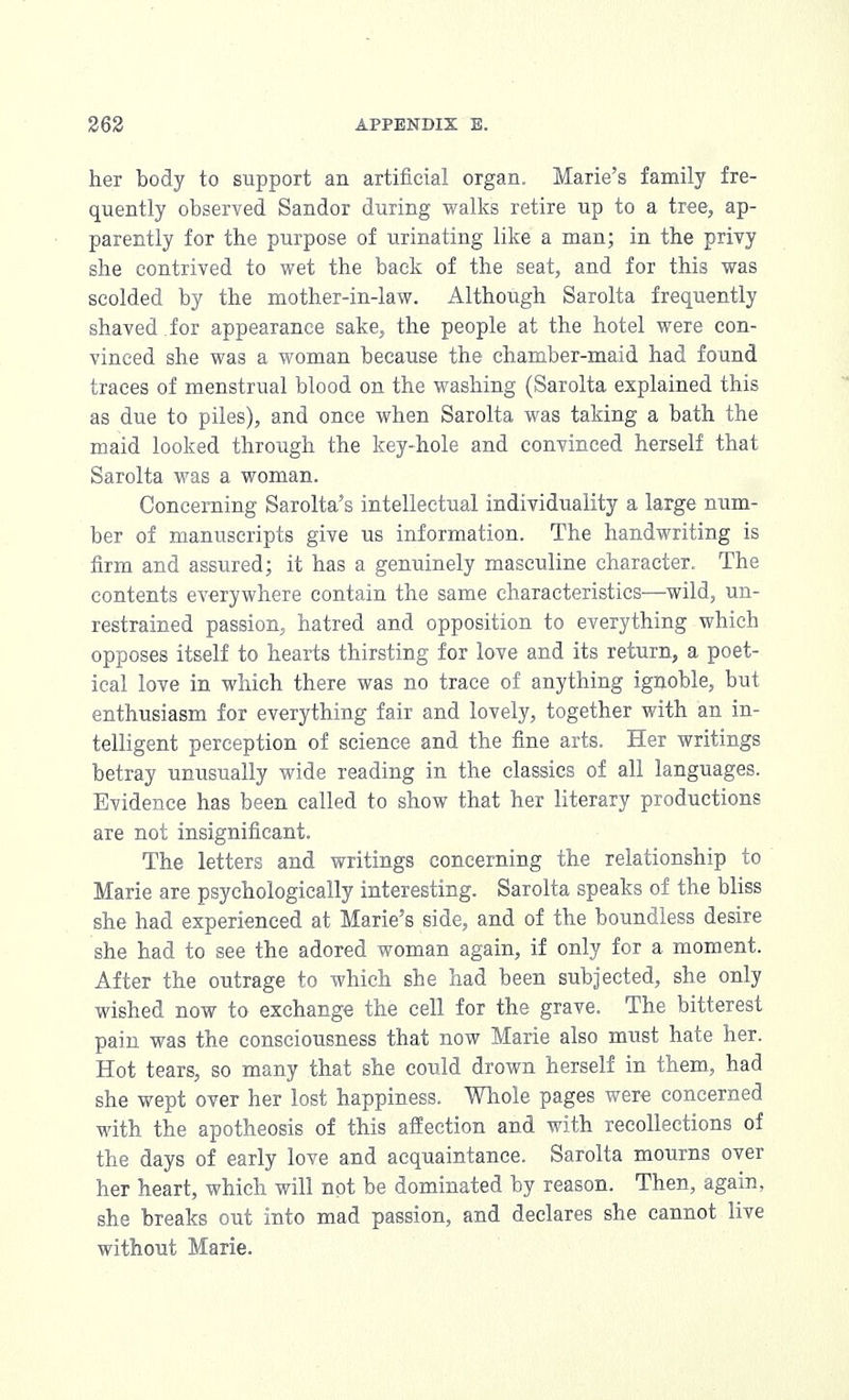 her body to support an artificial organ. Marie's family fre- quently observed Sandor during walks retire up to a tree, ap- parently for the purpose of urinating like a man; in the privy she contrived to wet the back of the seat, and for this was scolded by the mother-in-law. Although Sarolta frequently shaved , for appearance sake, the people at the hotel were con- vinced she was a woman because the chamber-maid had found traces of menstrual blood on the washing (Sarolta explained this as due to piles), and once when Sarolta was taking a bath the maid looked through the key-hole and convinced herself that Sarolta was a woman. Concerning Sarolta's intellectual individuality a large num- ber of manuscripts give us information. The handwriting is firm and assured; it has a genuinely masculine character. The contents everywhere contain the same characteristics—wild, un- restrained passion, hatred and opposition to everything which opposes itself to hearts thirsting for love and its return, a poet- ical love in which there was no trace of anything ignoble, but enthusiasm for everything fair and lovely, together with an in- telligent perception of science and the fine arts. Her writings betray unusually wide reading in the classics of all languages. Evidence has been called to show that her literary productions are not insignificant. The letters and writings concerning the relationship to Marie are psychologically interesting. Sarolta speaks of the bliss she had experienced at Marie's side, and of the boundless desire she had to see the adored woman again, if only for a moment. After the outrage to which she had been subjected, she only wished now to exchange the cell for the grave. The bitterest pain was the consciousness that now Marie also must hate her. Hot tears, so many that she could drown herself in them, had she wept over her lost happiness. Whole pages were concerned with the apotheosis of this affection and with recollections of the days of early love and acquaintance. Sarolta mourns over her heart, which will not be dominated by reason. Then, again, she breaks out into mad passion, and declares she cannot live without Marie.