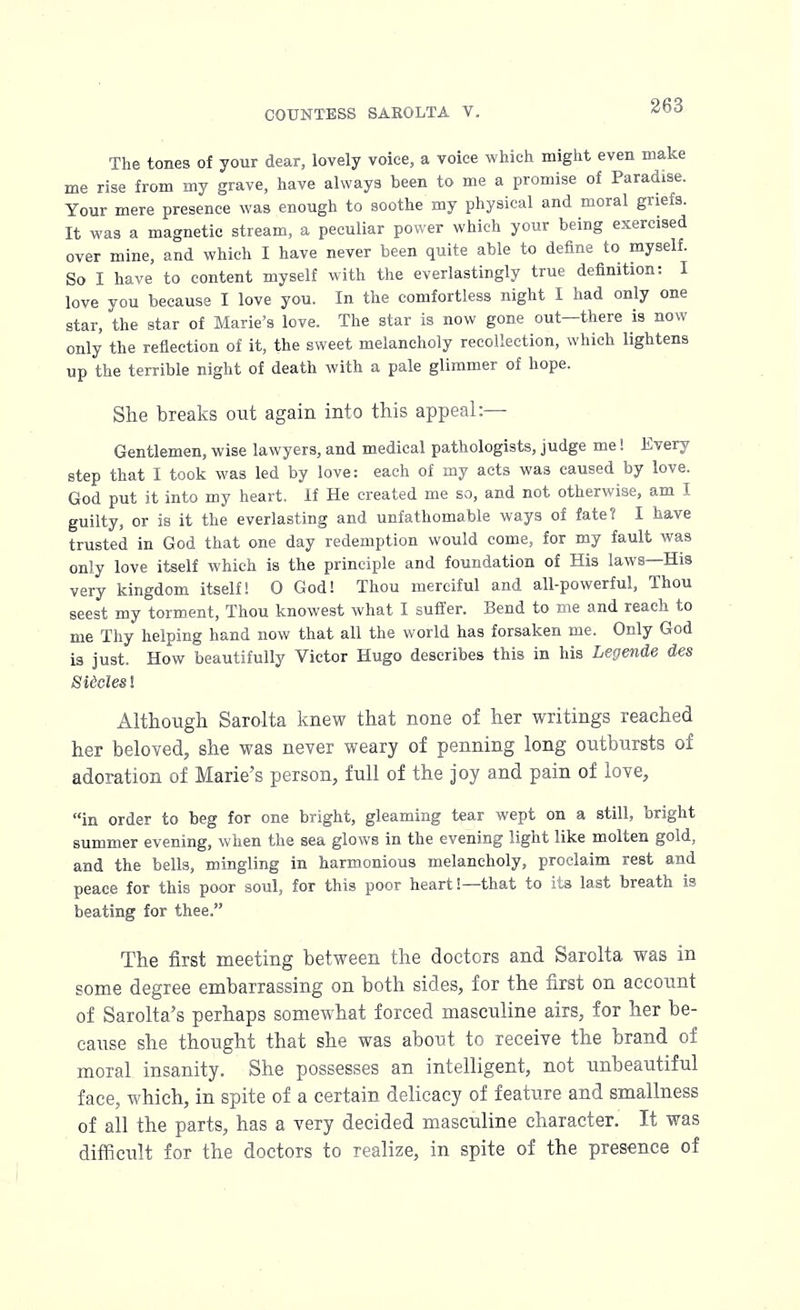The tones of your dear, lovely voice, a voice which might even make me rise from my grave, have always been to me a promise of Paradise. Your mere presence was enough to soothe my physical and moral griefs. It was a magnetic stream, a peculiar power which your being exercised over mine, and which I have never been quite able to define to myself. So I have to content myself with the everlastingly true definition: I love you because I love you. In the comfortless night I had only one star, the star of Marie's love. The star is now gone out—there is now only the reflection of it, the sweet melancholy recollection, which lightens up the terrible night of death with a pale glimmer of hope. She breaks out again into this appeal:— Gentlemen, wise lawyers, and medical pathologists, judge me! Every step that I took was led by love: each of my acts was caused by love. God put it into my heart. If He created me so, and not otherwise, am I guilty, or is it the everlasting and unfathomable ways of fate? I have trusted in God that one day redemption would come, for my fault was only love itself which is the principle and foundation of His laws—His very kingdom itself! 0 God! Thou merciful and all-powerful, Thou seest my torment, Thou knowest what I suffer. Bend to me and reach to me Thy helping hand now that all the world has forsaken me. Only God is just. How beautifully Victor Hugo describes this in his Legende des Sidcles! Although Sarolta knew that none of her writings reached her beloved, she was never weary of penning long outbursts of adoration of Marie's person, full of the joy and pain of love, in order to beg for one bright, gleaming tear wept on a still, bright summer evening, when the sea glows in the evening light like molten gold, and the bells, mingling in harmonious melancholy, proclaim rest and peace for this poor soul, for this poor heart!—that to its last breath is beating for thee. The first meeting between the doctors and Sarolta was in some degree embarrassing on both sides, for the first on account of Sarolta's perhaps somewhat forced masculine airs, for her be- cause she thought that she was about to receive the brand of moral insanity. She possesses an intelligent, not unbeautiful face, which, in spite of a certain delicacy of feature and smallness of all the parts, has a very decided masculine character. It was difficult for the doctors to realize, in spite of the presence of