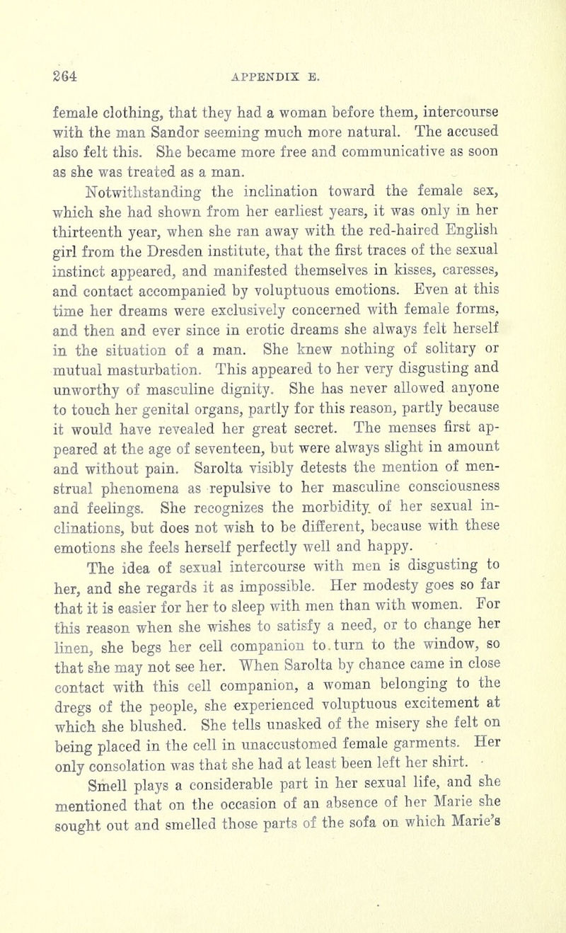 female clothing, that they had a woman before them, intercourse with the man Sandor seeming much more natural. The accused also felt this. She became more free and communicative as soon as she was treated as a man. Notwithstanding the inclination toward the female sex, which she had shown from her earliest years, it was only in her thirteenth year, when she ran away with the red-haired English girl from the Dresden institute, that the first traces of the sexual instinct appeared, and manifested themselves in kisses, caresses, and contact accompanied by voluptuous emotions. Even at this time her dreams were exclusively concerned with female forms, and then and ever since in erotic dreams she always felt herself in the situation of a man. She knew nothing of solitary or mutual masturbation. This appeared to her very disgusting and unworthy of masculine dignity. She has never allowed anyone to touch her genital organs, partly for this reason, partly because it would have revealed her great secret. The menses first ap- peared at the age of seventeen, but were always slight in amount and without pain. Sarolta visibly detests the mention of men- strual phenomena as repulsive to her masculine consciousness and feelings. She recognizes the morbidity of her sexual in- clinations, but does not wish to be different, because with these emotions she feels herself perfectly well and happy. The idea of sexual intercourse with men is disgusting to her, and she regards it as impossible. Her modesty goes so far that it is easier for her to sleep with men than with women. For this reason when she wishes to satisfy a need, or to change her linen, she begs her cell companion to.turn to the window, so that she may not see her. When Sarolta by chance came in close contact with this cell companion, a woman belonging to the dregs of the people, she experienced voluptuous excitement at which she blushed. She tells unasked of the misery she felt on being placed in the cell in unaccustomed female garments. Her only consolation was that she had at least been left her shirt. Smell plays a considerable part in her sexual life, and she mentioned that on the occasion of an absence of ber Marie she sought out and smelled those parts of the sofa on which Marie's