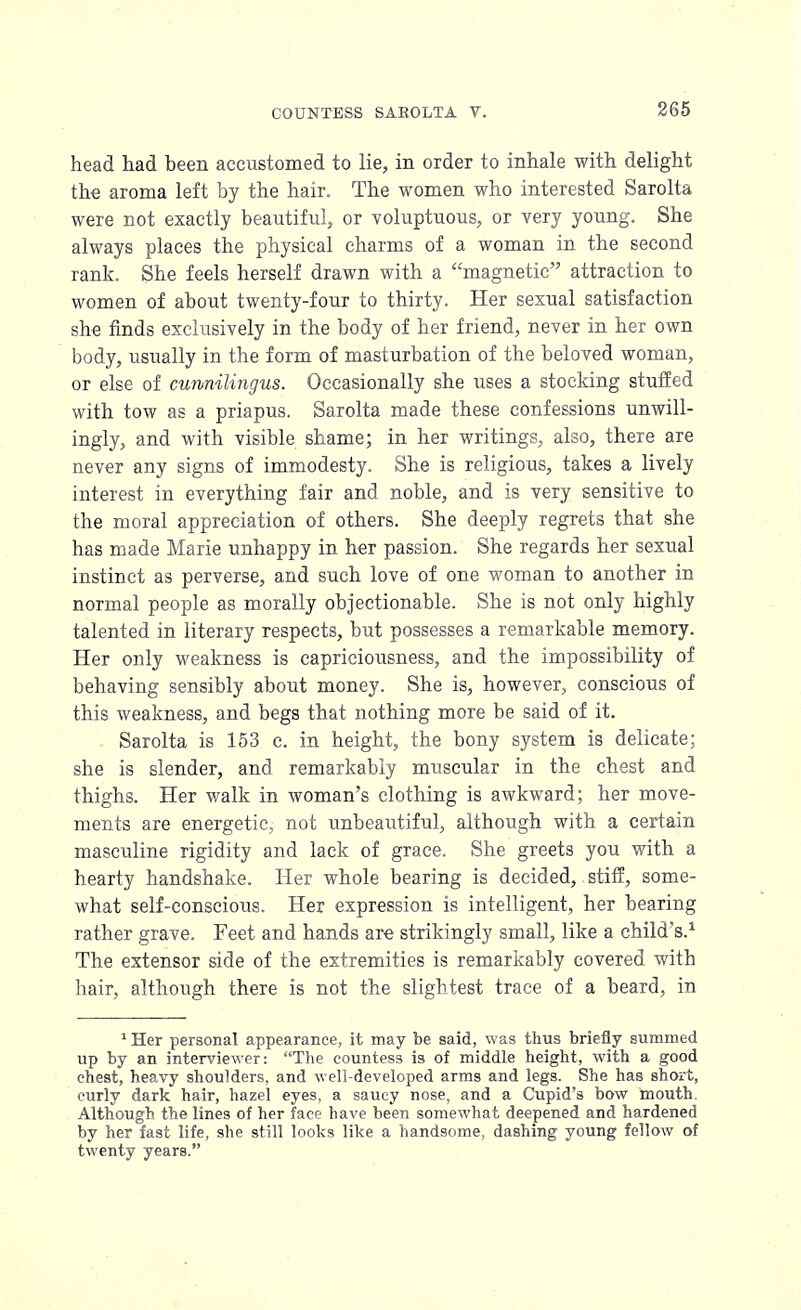 head had been accustomed to lie, in order to inhale with delight the aroma left by the hair. The women who interested Sarolta were not exactly beautiful, or voluptuous, or very young. She always places the physical charms of a woman in the second rank. She feels herself drawn with a magnetic attraction to women of about twenty-four to thirty. Her sexual satisfaction she finds exclusively in the body of her friend, never in her own body, usually in the form of masturbation of the beloved woman, or else of cunnilingus. Occasionally she uses a stocking stuffed with tow as a priapus. Sarolta made these confessions unwill- ingly, and with visible shame; in her writings, also, there are never any signs of immodesty. She is religious, takes a lively interest in everything fair and noble, and is very sensitive to the moral appreciation of others. She deeply regrets that she has made Marie unhappy in her passion. She regards her sexual instinct as perverse, and such love of one woman to another in normal people as morally objectionable. She is not only highly talented in literary respects, but possesses a remarkable memory. Her only weakness is capriciousness, and the impossibility of behaving sensibly about money. She is, however, conscious of this weakness, and begs that nothing more be said of it. Sarolta is 153 c. in height, the bony system is delicate; she is slender, and remarkably muscular in the chest and thighs. Her walk in woman's clothing is awkward; her move- ments are energetic, not unbeautiful, although with a certain masculine rigidity and lack of grace. She greets you with a hearty handshake. Her whole bearing is decided, stiff, some- what self-conscious. Her expression is intelligent, her bearing rather grave. Feet and hands are strikingly small, like a child's.1 The extensor side of the extremities is remarkably covered with hair, although there is not the slightest trace of a beard, in 1Her personal appearance, it may be said, was thus briefly summed up by an interviewer: The countess is of middle height, with a good chest, heavy shoulders, and well-developed arms and legs. She has short, curly dark hair, hazel eyes, a saucy nose, and a Cupid's bow mouth. Although the lines of her face have been somewhat deepened and hardened by her fast life, she still looks like a handsome, dashing young fellow of twenty years.