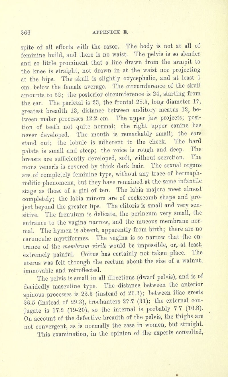 spite of all efforts with the razor. The body is not at all of feminine build, and there is no waist. The pelvis is so slender and so little prominent that a line drawn from the armpit to the knee is straight, not drawn in at the waist nor projecting at the hips. The skull is slightly oxycephalic, and at least 1 cm. below the female average. The circumference of the skull amounts to 52; the posterior circumference is 24, starting from the ear. The parietal is 23, the frontal 28.5, long diameter 17, greatest breadth 13, distance between auditory meatus 12, be- tween malar processes 12.2 cm. The upper jaw projects; posi- tion of teeth not quite normal; the right upper canine has never developed. The mouth is remarkably small; the ears stand out; the lobule is adherent to the cheek. The hard palate is small and steep; the voice is rough and deep. The breasts are sufficiently developed, soft, without secretion. The mons veneris is covered by thick dark hair. The sexual organs are of completely feminine type, without any trace of hermaph- roditic phenomena, but they have remained at the same infantile stage as those of a girl of ten. The labia majora meet almost completely; the labia minora are of cockscomb shape and pro- ject beyond the greater lips. The clitoris is small and very sen- sitive. The frenulum is delicate, the perineum very small, the entrance to the vagina narrow, and the mucous membrane nor- mal. The hymen is absent, apparently from birth; there are no carunculae myrtiformes. The vagina is so narrow that the en- trance of the membrum virile would be impossible, or, at least, extremely painful. Coitus has certainly not taken place. The uterus was felt through the rectum about the size of a walnut, immovable and retroflected. The pelvis is small in all directions (dwarf pelvis), and is of decidedly masculine type. The distance between the anterior spinous processes is 22.5 (instead of 26.3); between iliac crests 26.5 (instead of 29.3), trochanters 27.7 (31); the external con- jugate is 17.2 (19-20), so the internal is probably 7.7 (10.8). On account of the defective breadth of the pelvis, the thighs are not convergent, as is normally the case in women, but straight. This examination, in the opinion of the experts consulted, »