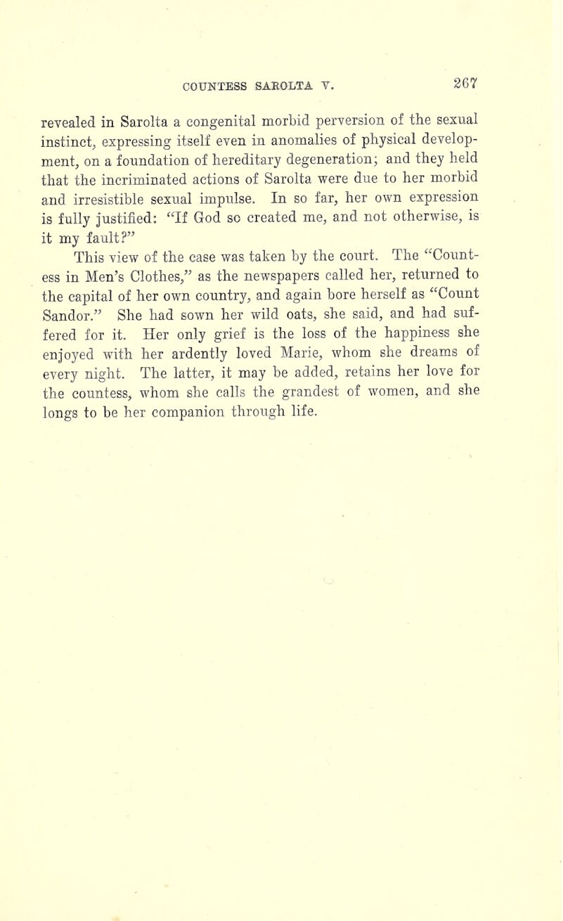 revealed in Sarolta a congenital morbid perversion of the sexual instinct, expressing itself even in anomalies of physical develop- ment, on a foundation of hereditary degeneration; and they held that the incriminated actions of Sarolta were due to her morbid and irresistible sexual impulse. In so far, her own expression is fully justified: If God so created me, and not otherwise, is it my fault? This view of the case was taken by the court. The Count- ess in Men's Clothes, as the newspapers called her, returned to the capital of her own country, and again bore herself as Count Sandor. She had sown her wild oats, she said, and had suf- fered for it. Her only grief is the loss of the happiness she enjoyed with her ardently loved Marie, whom she dreams of every night. The latter, it may be added, retains her love for the countess, whom she calls the grandest of women, and she longs to be her companion through life.