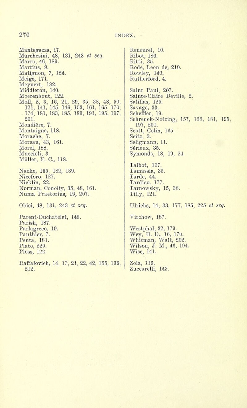 Mantegazza, 17. Marchesini, 48, 131, 243 et seq. Marro, 46, 189. Martius, 9. Matignon, 7, 124. Meige, 171. Meynert, 182. Middleton, 140. Moerenhout, 122. Moll, 2, 3, 16, 21, 29, 35, 38, 48, 50, 121, 141, 145, 146, 153, 161, 165, 170, 174, 181, 183, 185. 189, 191, 195, 197, 201. Mondi^re, 7. Montaigne, 118. Morache, 7. Moreau, 43, 161. Morel, 188. Muccioli, 3. Muller, F. G, 118. Nacke, 165, 182, 189. Nieeforo, 127. Nicklin, 22. Norman, Conolly, 35, 48, 161. Numa Praetorius, 19, 207. Obici, 48, 131, 243 et scq. Parent-Duchatelet, 148. Parish, 187. Parlagreco, 19. Pauthier, 7. Penta, 181. Plato, 229. Ploss, 122. Raffalovich, 14, 17, 21, 22, 42, 155, 196, 212. Rencurel, 10. Ribot, 186. Ritti, 35. Rode, Leon de, 210. Rowley, 140. Rutherford, 4. Saint Paul, 207. Sainte-Claire Deville, 2. Salillas, 125. Savage, 33. Scheffler, 19. Schrenck-Notzing, 157, 158, 181, 195, 197, 201. Scott, Colin, 165. Seitz, 2. Seligmann, 11. Serieux, 35. Symonds, 18, 19, 24. Talbot, 107. Tamassia, 35. Tarde, 44. Tardieu, 177. Tarnowsky, 15, 36. Tilly, 121. Ulriehs, 14, 33, 177, 185, 225 et seq. Virchow, 187. Westphal, 32, 179. Wey, H. D., 16, 17u. Whitman, Walt, 202. Wilson, J. M., 46, 194. Wise, 141. Zola, 119. Zucearelli, 143.