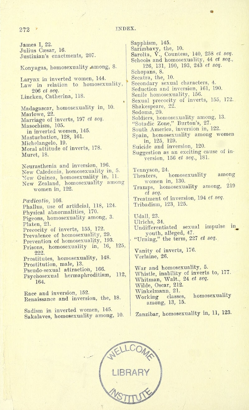 James I, 22. Julius Cassar, 16. Justinian's enactments, 207. Konyagas, homosexuality .among, 8. Larynx in inverted women, 144. Law in relation to homosexuality, 206 et seq. Lineken, Catherina, 118. Madagascar, homosexuality in, 10. Marlowe, 22. Marriage of inverts, 197 et seq. Masochism, 105. in inverted women, 145. Masturbation, 128, 161. Michelangelo, 19. Moral attitude of inverts, 178. Muret, 18. Neurasthenia and inversion, 196. New Caledonia, homosexuality in, 5. Mew Guinea, homosexuality in, 11. New Zealand, homosexuality among women in, 122. Pcedicatio, 166. Phallus, use of artificial, 118, 124. Physical abnormalities, 170. Pigeons, homosexuality among, 3. Platen, 21. Precocity of inverts, 155, 172. Prevalence of homosexuality, 29. Prevention of homosexuality, 193. Prisons, homosexuality in, 16, 125, 222. Prostitutes, homosexuality, 148. Prostitution, male, 13. Pseudo-sexual attraction, 166. Psychosexual hermaphroditism, 112, 164. Race and inversion, 152. Renaissance and inversion, the, 18. Sadism in inverted women, 145. Sakalaves, homosexuality among, 10. Sapphism, 145. Sarimbavy, the, 10. Sarolta, V., Countess, 140, 258 et seq. Schools and homosexuality, 44 et seq., 126, 131, 190, 193, 243 et seq. Schopans, 8. Secatra, the, 10. ' Secondary sexual characters, 4. Seduction and inversion, 161, 190. Senile homosexuality, 156. Sexual precocity of inverts, 155, 172. Shakespeare, 22. Sodoma, 20. Soldiers, homosexuality among, 13. Sotadic Zone, Burton's, 27. South America, inversion in, 122. Spain, homosexuality among women in, 125, 129. Suicide and inversion, 120. Suggestion as an exciting cause of in- version, 156 et seq., 181. Tennyson, 24. Theaters, homosexuality among women in, 130. Tramps, homosexuality among, 219 et seq. Treatment of inversion, 194 et seq. Tribadism, 123, 125. Udall, 23. Ulrichs, 34. Undifferentiated sexual impulse youth, alleged, 47. . Urning, the term, 227 et seq. Vanity of inverts, 176. Verlaine, 26. War and homosexuality, 5. Whistle, inability of inverts to, 177. Whitman, Walt., 24 et seq. Wilde, Oscar, 212. Winkelmann, 21. Working classes, homosexuality among, 13, 15. Zanzibar, homosexuality in, 11, 123.