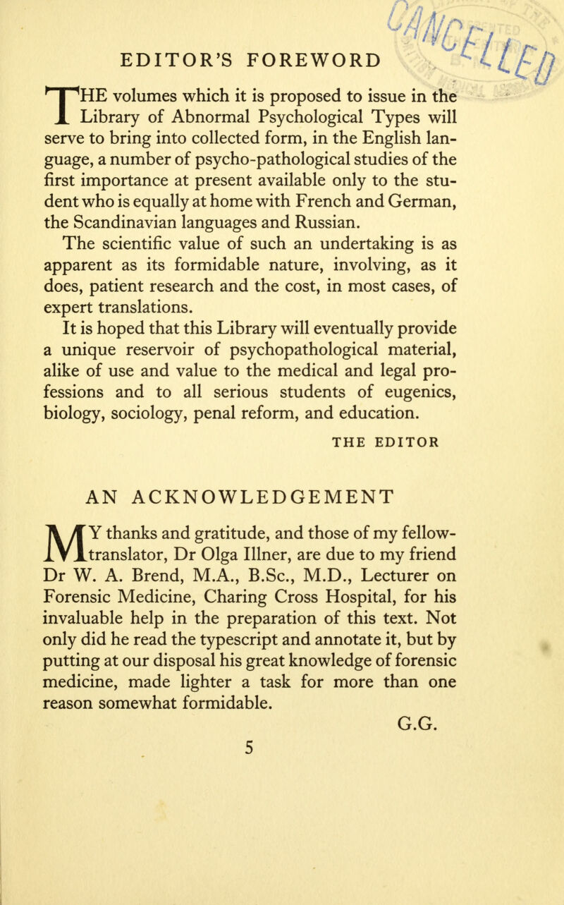 EDITOR'S FOREWORD HE volumes which it is proposed to issue in the X Library of Abnormal Psychological Types will serve to bring into collected form, in the English lan- guage, a number of psycho-pathological studies of the first importance at present available only to the stu- dent who is equally at home with French and German, the Scandinavian languages and Russian. The scientific value of such an undertaking is as apparent as its formidable nature, involving, as it does, patient research and the cost, in most cases, of expert translations. It is hoped that this Library will eventually provide a unique reservoir of psychopathological material, alike of use and value to the medical and legal pro- fessions and to all serious students of eugenics, biology, sociology, penal reform, and education. MY thanks and gratitude, and those of my fellow- translator, Dr Olga I liner, are due to my friend Dr W. A. Brend, M.A., B.Sc, M.D., Lecturer on Forensic Medicine, Charing Cross Hospital, for his invaluable help in the preparation of this text. Not only did he read the typescript and annotate it, but by putting at our disposal his great knowledge of forensic medicine, made lighter a task for more than one reason somewhat formidable. THE EDITOR AN ACKNOWLEDGEMENT G.G.