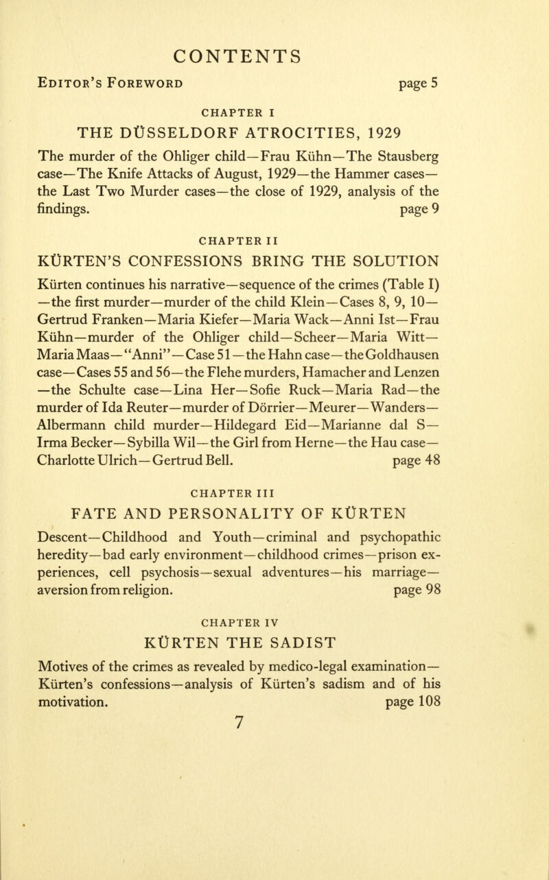 CONTENTS Editor's Foreword page 5 CHAPTER I THE DUSSELDORF ATROCITIES, 1929 The murder of the Ohliger child—Frau Kiihn—The Stausberg case—The Knife Attacks of August, 1929—the Hammer cases— the Last Two Murder cases—the close of 1929, analysis of the findings. page 9 CHAPTER II KURTEN'S CONFESSIONS BRING THE SOLUTION Kiirten continues his narrative—sequence of the crimes (Table I) —the first murder—murder of the child Klein—Cases 8, 9, 10— Gertrud Franken—Maria Kiefer—Maria Wack—Anni 1st—Frau Kiihn—murder of the Ohliger child— Scheer—Maria Witt- Maria Maas —' 'Anni''—Case 51—the Hahn case—the Goldhausen case—Cases 55 and 56—the Flehe murders, Hamacher and Lenzen —the Schulte case—Lina Her—Sofie Ruck—Maria Rad—the murder of Ida Reuter—murder of Dorrier—Meurer—Wanders— Albermann child murder—Hildegard Eid—Marianne dal S— Irma Becker— Sybilla Wil—the Girl from Heme—the Hau case- Charlotte Ulrich— Gertrud Bell. page 48 CHAPTER III FATE AND PERSONALITY OF KttRTEN Descent—Childhood and Youth—criminal and psychopathic heredity—bad early environment—childhood crimes—prison ex- periences, cell psychosis—sexual adventures—his marriage- aversion from religion, page 98 CHAPTER IV KtTRTEN THE SADIST Motives of the crimes as revealed by medico-legal examination— Kiirten's confessions—analysis of Kiirten's sadism and of his motivation. page 108