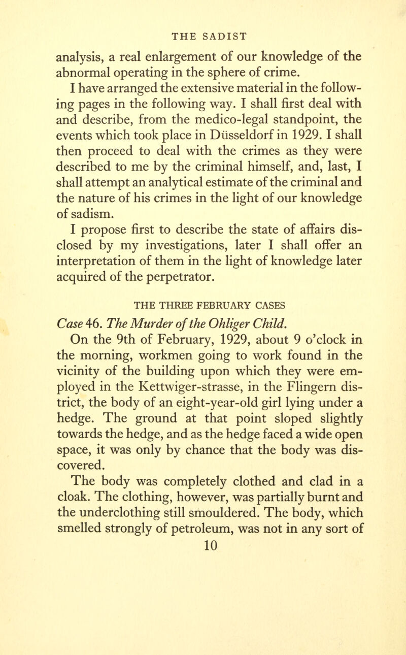 analysis, a real enlargement of our knowledge of the abnormal operating in the sphere of crime. I have arranged the extensive material in the follow- ing pages in the following way. I shall first deal with and describe, from the medico-legal standpoint, the events which took place in Diisseldorf in 1929.1 shall then proceed to deal with the crimes as they were described to me by the criminal himself, and, last, I shall attempt an analytical estimate of the criminal and the nature of his crimes in the light of our knowledge of sadism. I propose first to describe the state of affairs dis- closed by my investigations, later I shall offer an interpretation of them in the light of knowledge later acquired of the perpetrator. THE THREE FEBRUARY CASES Case 46. The Murder of the Ohliger Child, On the 9th of February, 1929, about 9 o'clock in the morning, workmen going to work found in the vicinity of the building upon which they were em- ployed in the Kettwiger-strasse, in the Flingern dis- trict, the body of an eight-year-old girl lying under a hedge. The ground at that point sloped slightly towards the hedge, and as the hedge faced a wide open space, it was only by chance that the body was dis- covered. The body was completely clothed and clad in a cloak. The clothing, however, was partially burnt and the underclothing still smouldered. The body, which smelled strongly of petroleum, was not in any sort of
