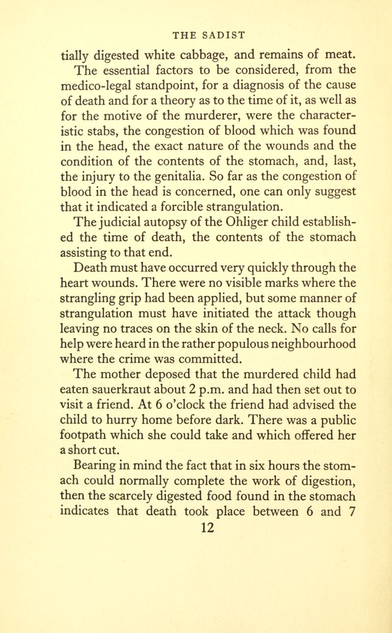 tially digested white cabbage, and remains of meat. The essential factors to be considered, from the medico-legal standpoint, for a diagnosis of the cause of death and for a theory as to the time of it, as well as for the motive of the murderer, were the character- istic stabs, the congestion of blood which was found in the head, the exact nature of the wounds and the condition of the contents of the stomach, and, last, the injury to the genitalia. So far as the congestion of blood in the head is concerned, one can only suggest that it indicated a forcible strangulation. The judicial autopsy of the Ohliger child establish- ed the time of death, the contents of the stomach assisting to that end. Death must have occurred very quickly through the heart wounds. There were no visible marks where the strangling grip had been applied, but some manner of strangulation must have initiated the attack though leaving no traces on the skin of the neck. No calls for help were heard in the rather populous neighbourhood where the crime was committed. The mother deposed that the murdered child had eaten sauerkraut about 2 p.m. and had then set out to visit a friend. At 6 o'clock the friend had advised the child to hurry home before dark. There was a public footpath which she could take and which offered her a short cut. Bearing in mind the fact that in six hours the stom- ach could normally complete the work of digestion, then the scarcely digested food found in the stomach indicates that death took place between 6 and 7