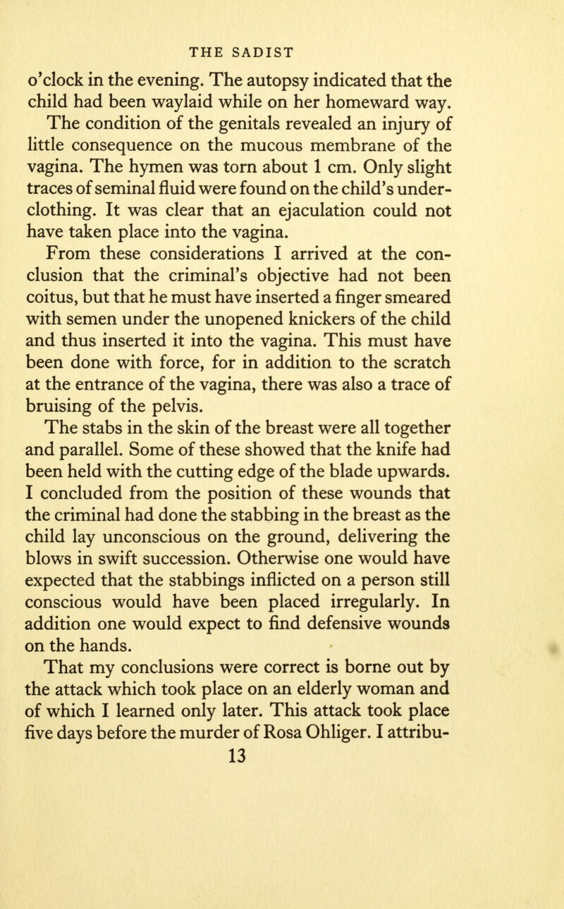 o'clock in the evening. The autopsy indicated that the child had been waylaid while on her homeward way. The condition of the genitals revealed an injury of little consequence on the mucous membrane of the vagina. The hymen was torn about 1 cm. Only slight traces of seminal fluid were found on the child's under- clothing. It was clear that an ejaculation could not have taken place into the vagina. From these considerations I arrived at the con- clusion that the criminars objective had not been coitus, but that he must have inserted a finger smeared with semen under the unopened knickers of the child and thus inserted it into the vagina. This must have been done with force, for in addition to the scratch at the entrance of the vagina, there was also a trace of bruising of the pelvis. The stabs in the skin of the breast were all together and parallel. Some of these showed that the knife had been held with the cutting edge of the blade upwards. I concluded from the position of these wounds that the criminal had done the stabbing in the breast as the child lay unconscious on the ground, delivering the blows in swift succession. Otherwise one would have expected that the stabbings inflicted on a person still conscious would have been placed irregularly. In addition one would expect to find defensive wounds on the hands. That my conclusions were correct is borne out by the attack which took place on an elderly woman and of which I learned only later. This attack took place five days before the murder of Rosa Ohliger. I attribu-