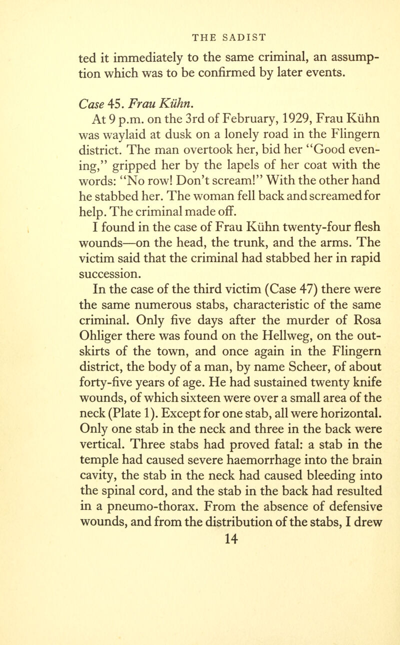 ted it immediately to the same criminal, an assump- tion which was to be confirmed by later events. Case 45. Frau Kiihn. At 9 p.m. on the 3rd of February, 1929, Frau Kiihn was waylaid at dusk on a lonely road in the Flingern district. The man overtook her, bid her Good even- ing/ ' gripped her by the lapels of her coat with the words: No row! Don't scream!'' With the other hand he stabbed her. The woman fell back and screamed for help. The criminal made off. I found in the case of Frau Kiihn twenty-four flesh wounds—on the head, the trunk, and the arms. The victim said that the criminal had stabbed her in rapid succession. In the case of the third victim (Case 47) there were the same numerous stabs, characteristic of the same criminal. Only five days after the murder of Rosa Ohliger there was found on the Hellweg, on the out- skirts of the town, and once again in the Flingern district, the body of a man, by name Scheer, of about forty-five years of age. He had sustained twenty knife wounds, of which sixteen were over a small area of the neck (Plate 1). Except for one stab, all were horizontal. Only one stab in the neck and three in the back were vertical. Three stabs had proved fatal: a stab in the temple had caused severe haemorrhage into the brain cavity, the stab in the neck had caused bleeding into the spinal cord, and the stab in the back had resulted in a pneumo-thorax. From the absence of defensive wounds, and from the distribution of the stabs, I drew