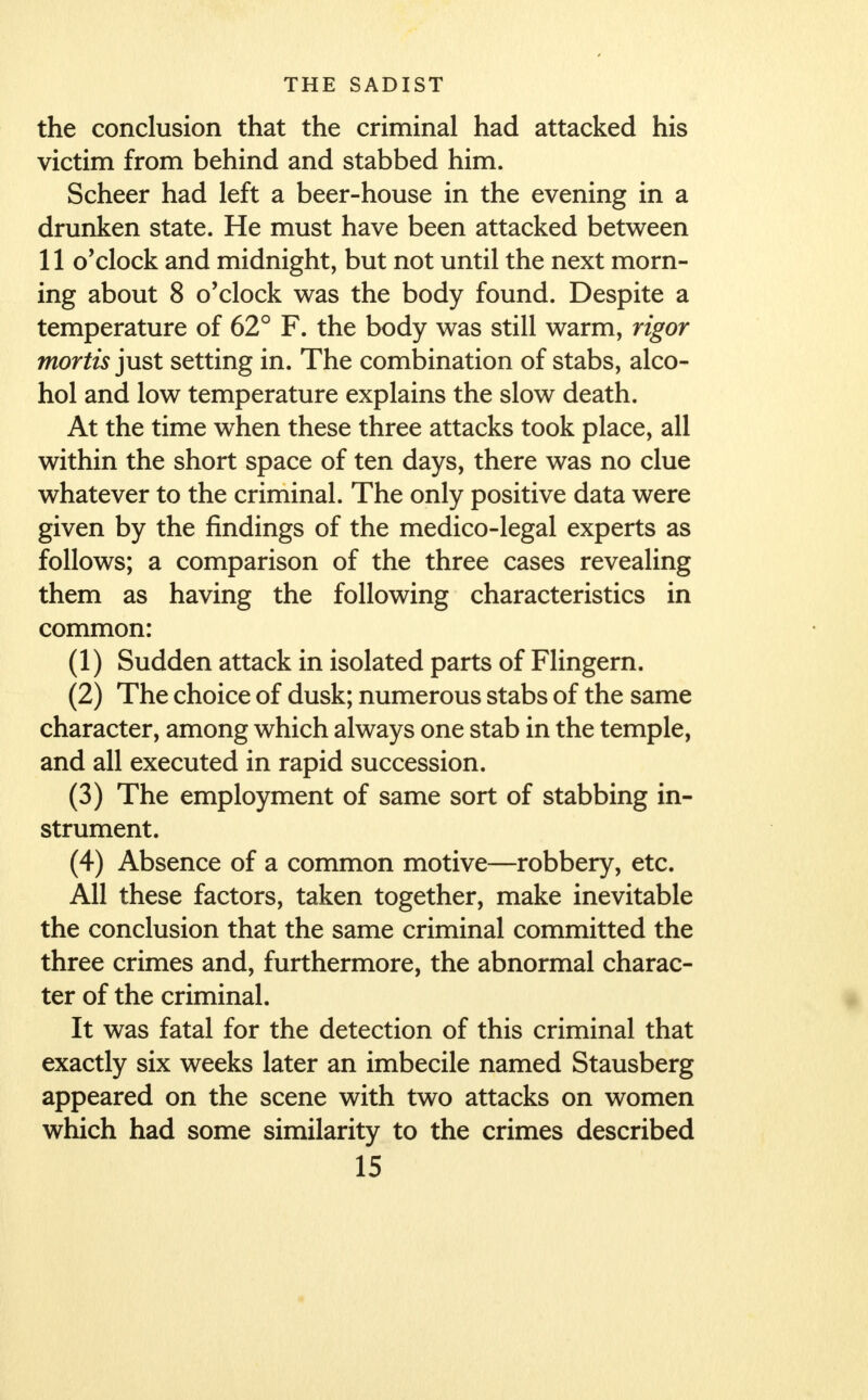 the conclusion that the criminal had attacked his victim from behind and stabbed him. Scheer had left a beer-house in the evening in a drunken state. He must have been attacked between 11 o'clock and midnight, but not until the next morn- ing about 8 o'clock was the body found. Despite a temperature of 62° F. the body was still warm, rigor mortis just setting in. The combination of stabs, alco- hol and low temperature explains the slow death. At the time wThen these three attacks took place, all within the short space of ten days, there was no clue whatever to the criminal. The only positive data were given by the findings of the medico-legal experts as follows; a comparison of the three cases revealing them as having the following characteristics in common: (1) Sudden attack in isolated parts of Flingern. (2) The choice of dusk; numerous stabs of the same character, among which always one stab in the temple, and all executed in rapid succession. (3) The employment of same sort of stabbing in- strument. (4) Absence of a common motive—robbery, etc. All these factors, taken together, make inevitable the conclusion that the same criminal committed the three crimes and, furthermore, the abnormal charac- ter of the criminal. It was fatal for the detection of this criminal that exactly six weeks later an imbecile named Stausberg appeared on the scene with two attacks on women which had some similarity to the crimes described