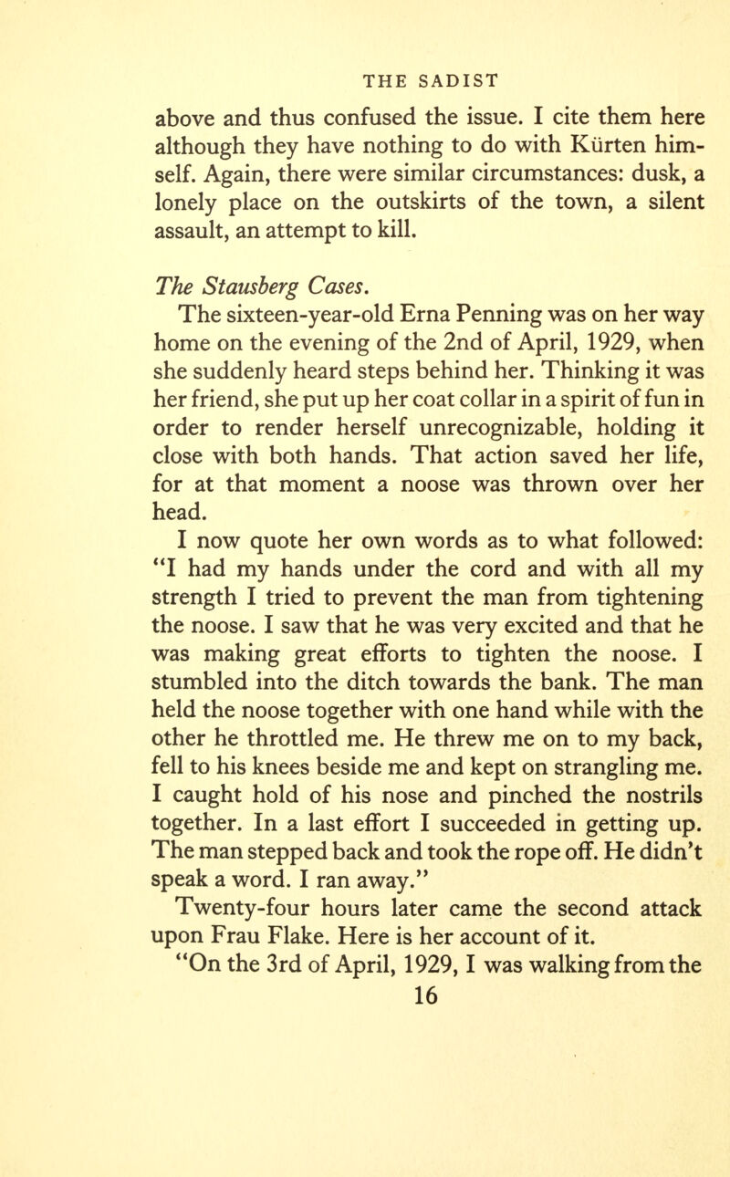 above and thus confused the issue. I cite them here although they have nothing to do with Kurten him- self. Again, there were similar circumstances: dusk, a lonely place on the outskirts of the town, a silent assault, an attempt to kill. The Stausberg Cases. The sixteen-year-old Erna Penning was on her way home on the evening of the 2nd of April, 1929, when she suddenly heard steps behind her. Thinking it was her friend, she put up her coat collar in a spirit of fun in order to render herself unrecognizable, holding it close with both hands. That action saved her life, for at that moment a noose was thrown over her head. I now quote her own words as to what followed: I had my hands under the cord and with all my strength I tried to prevent the man from tightening the noose. I saw that he was very excited and that he was making great efforts to tighten the noose. I stumbled into the ditch towards the bank. The man held the noose together with one hand while with the other he throttled me. He threw me on to my back, fell to his knees beside me and kept on strangling me. I caught hold of his nose and pinched the nostrils together. In a last effort I succeeded in getting up. The man stepped back and took the rope off. He didn't speak a word. I ran away. Twenty-four hours later came the second attack upon Frau Flake. Here is her account of it. On the 3rd of April, 1929,1 was walking from the