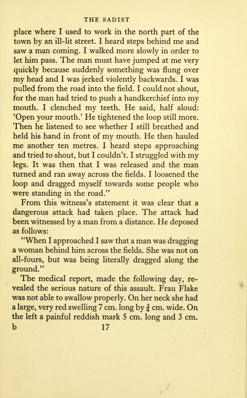 place where I used to work in the north part of the town by an ill-lit street. I heard steps behind me and saw a man coming. I walked more slowly in order to let him pass. The man must have jumped at me very quickly because suddenly something was flung over my head and I was jerked violently backwards. I was pulled from the road into the field. I could not shout, for the man had tried to push a handkerchief into my mouth. I clenched my teeth. He said, half aloud: 'Open your mouth.' He tightened the loop still more. Then he listened to see whether I still breathed and held his hand in front of my mouth. He then hauled me another ten metres. I heard steps approaching and tried to shout, but I couldn't. I struggled with my legs. It was then that I was released and the man turned and ran away across the fields. I loosened the loop and dragged myself towards some people who were standing in the road. From this witness's statement it was clear that a dangerous attack had taken place. The attack had been witnessed by a man from a distance. He deposed as follows: When I approached I saw that a man was dragging a woman behind him across the fields. She was not on all-fours, but was being literally dragged along the ground. The medical report, made the following day, re- vealed the serious nature of this assault. Frau Flake was not able to swallow properly. On her neck she had a large, very red swelling 7 cm. long by f cm. wide. On the left a painful reddish mark 5 cm. long and 3 cm.