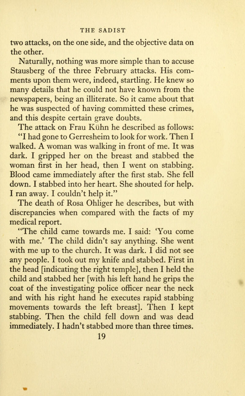 I THE SADIST two attacks, on the one side, and the objective data on the other. Naturally, nothing was more simple than to accuse Stausberg of the three February attacks. His com- ments upon them were, indeed, startling. He knew so many details that he could not have known from the newspapers, being an illiterate. So it came about that he was suspected of having committed these crimes, and this despite certain grave doubts. The attack on Frau Kiihn he described as follows: I had gone to Gerresheim to look for work. Then I walked. A woman was walking in front of me. It was dark. I gripped her on the breast and stabbed the woman first in her head, then I went on stabbing. Blood came immediately after the first stab. She fell down. I stabbed into her heart. She shouted for help. I ran away. I couldn't help it. The death of Rosa Ohliger he describes, but with discrepancies when compared with the facts of my medical report. The child came towards me. I said: 4You come with me.' The child didn't say anything. She went with me up to the church. It was dark. I did not see any people. I took out my knife and stabbed. First in the head [indicating the right temple], then I held the child and stabbed her [with his left hand he grips the coat of the investigating police officer near the neck and with his right hand he executes rapid stabbing movements towards the left breast]. Then I kept stabbing. Then the child fell down and was dead immediately. I hadn't stabbed more than three times.